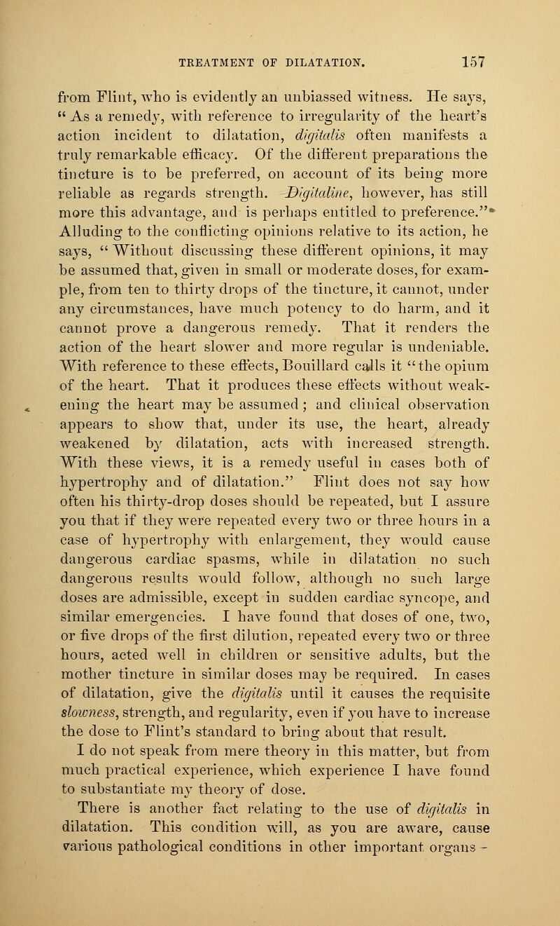 from Flint, who is evidently an unbiassed witness. He says,  As a remedy, with reference to irregularity of the heart's action incident to dilatation, digitalis often manifests a truly remarkable efficacy. Of the different preparations the tincture is to be preferred, on account of its being more reliable as regards strength. Digitaline, however, has still more this advantage, and is perhaps entitled to preference.* Alluding to the conflicting opinions relative to its action, he says,  Without discussing these different opinions, it may be assumed that, given in small or moderate doses, for exam- ple, from ten to thirty drops of the tincture, it cannot, under any circumstances, have much potency to do harm, and it cannot prove a dangerous remedy. That it renders the action of the heart slower and more regular is undeniable. With reference to these effects,Bouillard calls it the opium of the heart. That it produces these effects without weak- ening the heart may be assumed ; and clinical observation appears to show that, under its use, the heart, already weakened by dilatation, acts with increased strength. With these views, it is a remedy useful in cases both of hypertrophy and of dilatation. Flint does not say how often his thirty-drop doses should be repeated, but I assure you that if they were repeated every two or three hours in a case of hypertrophy with enlargement, they would cause dangerous cardiac spasms, while in dilatation no such dangerous results would follow, although no such large closes are admissible, except in sudden cardiac syncope, and similar emergencies. I have found that doses of one, two, or five drops of the first dilution, repeated every two or three hours, acted well in children or sensitive adults, but the mother tincture in similar doses may be required. In cases of dilatation, give the digitalis until it causes the requisite slowness, strength, and regularity, even if you have to increase the dose to Flint's standard to bring about that result. I do not speak from mere theory in this matter, but from much practical experience, which experience I have found to substantiate my theory of dose. There is another fact relating to the use of digitalis in dilatation. This condition will, as you are aware, cause various pathological conditions in other important organs -