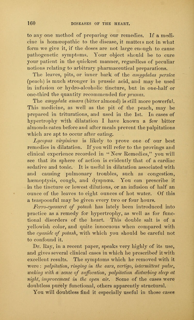 to any one method of preparing our remedies. If a medi- cine is homoeopathic to the disease, it matters not in what form we give it, if the doses are not large enough to cause pathogenetic symptoms. Your object should he to cure your patient in the quickest manner, regardless of peculiar notions relating to arbitrary pharmaceutical preparations. The leaves, pits, or inner bark of the amygdolus persica (peach) is much stronger in prussic acid, and may be used in infusion or hydro-alcoholic tincture, but in one-half or one-third the quantity recommended for primus. The amygdala amara (bitter almond) is still more powerful. This medicine, as well as the pit of the peach, may be prepared in triturations, and used in the 1st. In cases of hypertrophy with dilatation I have known a few bitter almonds eaten before and after meals prevent the palpitations which are apt to occur after eating. Lycopus virginicus is likely to prove one of our best remedies in dilatation. If you will refer to the provings and clinical experience recorded in  New Remedies, you will see that its sphere of action is evidently that of a cardiac sedative and tonic. It is useful in dilatation associated with and causing pulmonary troubles, such as congestion, haemoptysis, cough, and dyspnoea. You can prescribe it in the tincture or lowest dilutions, or an infusion of half an ounce of the leaves to eight ounces of hot water. Of this a teaspoonful may be given every two or four hours. Ferro-cya.nuret of potash has lately been introduced into practice as a remedy for hypertrophy, as well as for func- tional disorders of the heart. This double salt is of a yellowish color, and quite innocuous when compared with the cyanide of potash, with which you should be careful not to confound it. Dr. Ray, in a recent paper, speaks very highly of its use, and gives several clinical cases in which he prescribed it with excellent results. The symptoms which he removed with it were: palpitation, ringing in the ears, vertigo, intermittent pulse, waking with a sense of suffocation, palpitation disturbing sleep at night, improvement in the open air. Some of the cases were doubtless purely functional, others apparently structural. You will doubtless find it especially useful in those cases