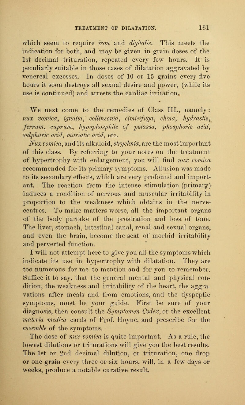 which seem to require iron and digitalis. This meets the indication for both, and may be given in grain doses of the 1st decimal trituration, repeated every few hours. It is peculiarly suitable in those cases of dilatation aggravated by venereal excesses. In doses of 10 or 15 grains every five hours it soon destroys all sexual desire and power, (while its use is continued) and arrests the cardiac irritation. We next come to the remedies of Class III., namely: nux vomica, ignatia, collinsonia, cimicifuga, china, hydrastis, ferritin, cuprum, hypophosphite of potassa, phosphoric acid, sulphuric acid, muriatic acid, etc. Nux vomica, and its alkaloid, strychnia, are the most important of this class. By referring to your notes on the treatment of hypertrophy with enlargement, you will find nux vomica recommended for its primary symptoms. Allusion was made to its secondary effects, which are very profound and import- ant. The reaction from the intense stimulation (primary) induces a condition of nervous and muscular irritability in proportion to the weakness which obtains in the nerve- centres. To make matters worse, all the important organs of the body partake of the prostration and loss of tone. The liver, stomach, intestinal canal, renal and sexual organs, and even the brain, become the seat of morbid irritability and perverted function. I will not attempt here to give you all the symptoms which indicate its use in hypertrophy with dilatation. They are too numerous for me to mention and for you to remember. Suffice it to say, that the general mental and physical con- dition, the weakness and irritability of the heart, the aggra- vations after meals and from emotions, and the dyspeptic symptoms, must be your guide. First be sure of your diagnosis, then consult the Symptomen Codex, or the excellent materia medica cards of Prof. Hoyne, and prescribe for the ensemble of the symptoms. The dose of nux vomica is quite important. As a rule, the lowest dilutions or triturations will give you the best results. The 1st or 2nd decimal dilution, or trituration, one drop or one grain every three or six hours, will, in a few days or weeks, produce a notable curative result.