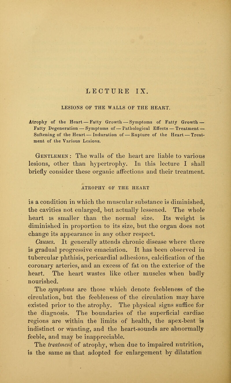 LESIONS OF THE WALLS OF THE HEART. Atrophy of the Heart — Fatty Growth — Symptoms of Fatty Growth — Fatty Degeneration — Symptoms of—Pathological Effects — Treatment — Softening of the Heart — Induration of — Rupture of the Heart — Treat- ment of the Various Lesions. Gentlemen : The walls of the heart are liable to various lesions, other than hypertrophy. In this lecture I shall briefly consider these organic affections and their treatment. ATROPHY OF THE HEART is a condition in which the muscular substance is diminished, the cavities not enlarged, but actually lessened. The whole heart is smaller than the normal size. Its weight is diminished in proportion to its size, but the organ does not change its appearance in any other respect. Causes. It generally attends chronic disease where there is gradual progressive emaciation. It has been observed in tubercular phthisis, pericardial adhesions, calcification of the coronary arteries, and an excess of fat on the exterior of the heart. The heart wastes like other muscles when badly nourished. The symptoms are those which denote feebleness of the circulation, but the feebleness of the circulation may have existed prior to the atrophy. The physical signs suffice for the diagnosis. The boundaries of the superficial cardiac regions are within the limits of health, the apex-beat is indistinct or wanting, and the heart-sounds are abnormally feeble, and may be inappreciable. The treatment of atrophy, when due to impaired nutrition, is the same as that adopted for enlargement by dilatation