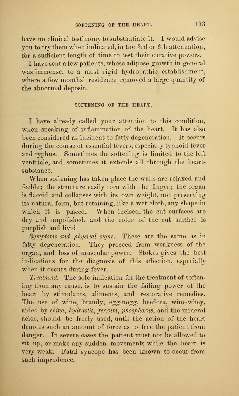 have no clinical testimony to substantiate it. I would advise you to try them when indicated, in the 3rd or 6th attenuation, for a sufficient length of time to test their curative powers. I have sent a few patients, whose adipose growth in general was immense, to a most rigid hydropathic establishment, where a few months' residence removed a large quantity of the abnormal deposit. SOFTENING OF THE HEART. I have already called your attention to this condition, when speaking of inflammation of the heart. It has also been considered as incident to fatty degeneration. It occurs during the course of essential fevers, especially typhoid fever and typhus. Sometimes the softening is limited to the left ventricle, and sometimes it extends all through the heart- substance. When softening has taken place the walls are relaxed and feeble; the structure easily torn with the finger; the organ is flaccid and collapses with its own weight, not preserving its natural form, but retaining, like a wet cloth, any shape in which it is placed. When incised, the cut surfaces are dry and unpolished, and the color of the cut surface is purplish and livid. Symptoms and physical signs. These are the same as in fatty degeneration. They proceed from weakness of the organ, and loss of muscular power. Stokes gives the best indications for the diagnosis of this affection, especially when it occurs during fever. Treatment. The sole indication for the treatment of soften- ing from any cause, is to sustain the failing power of the heart by stimulants, aliments, and restorative remedies. The use of wine, brandy, egg-nogg, beef-tea, wine-whey, aided by chi?ia, Hydrastis, ferrum, phosphorus, and the mineral acids, should be freely used, until the action of the heart denotes such an amount of force as to free the patient from danger. In severe cases the patient must not be allowed to sit up, or make any sudden movements while the heart is very weak. Fatal syncope has been known to occur from such imprudence.