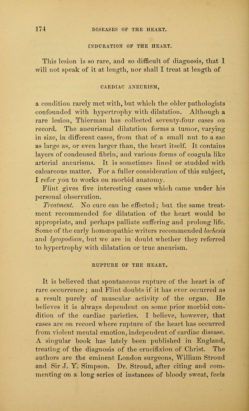 INDURATION OF THE HEART. This lesion is so rare, and so difficult of diagnosis, that 1 will not speak of it at length, nor shall I treat at length of CARDIAC ANEURISM, a condition rarely met with, but which the older pathologists confounded with hypertrophy with dilatation. Although a rare lesion, Thierman has collected seventy-four cases on record. The aneurismal dilatation forms a tumor, varying in size, in different cases, from that of a small nut to a sac as large as, or even larger than, the heart itself. It contains layers of condensed fibrin, and various forms of coagula like arterial aneurisms. It is sometimes lined or studded with calcareous matter. For a fuller consideration of this subject, I refer you to works on morbid anatomy. Flint gives five interesting cases which came under his personal observation. Treatment. No cure can be effected; but the same treat- ment recommended for dilatation of the heart would be appropriate, and perhaps palliate suffering and prolong life. Some of the early homoeopathic writers recommended lachesis and lycopodium, but we are in doubt whether they referred to hypertrophy with dilatation or true aneurism. RUPTURE OF THE HEART. It is believed that spontaneous rupture of the heart is of rare occurrence; and Flint doubts if it has ever occurred as a result purely of muscular activity of the organ. He believes it is always dependent on some prior morbid con- dition of the cardiac parieties. I believe, however, that cases are on record where rupture of the heart has occurred from violent mental emotion, independent of cardiac disease. A singular book has lately been published in England, treating of the diagnosis of the crucifixion of Christ. The authors are the eminent London surgeons, William Stroud and Sir J. Y. Simpson. Dr. Stroud, after citing and com- menting on a long series of instances of bloody sweat, feels