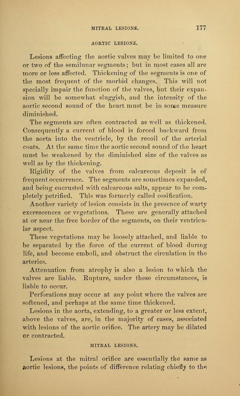 AORTIC LESIONS. Lesions affecting the aortic valves may be limited to one or two of the semilunar segments; but in most cases all are more or less affected. Thickening of the segments is one of the most frequent of the morbid changes. This will not specially impair the function of the valves, but their expan- sion will be somewhat sluggish, and the intensity of the aortic second sound of the heart must be in some measure diminished. The segments are often contracted as well as thickened. Consequently a current of blood is forced backward from the aorta into the ventricle, by the recoil of the arterial coats. At the same time the aortic second sound of the heart must be weakened by the diminished size of the valves as well as by the thickening. Rigidity of the valves from calcareous deposit is of frequent occurrence. The segments are sometimes expanded, and being encrusted with calcareous salts, appear to be com- pletely petrified. This was formerly called ossification. Another variety of lesion consists in the presence of warty excrescences or vegetations. These are generally attached at or near the free border of the segments, on their ventricu- lar aspect. These vegetations may be loosely attached, and liable to be separated by the force of the current of blood during life, and become emboli, and obstruct the circulation in the arteries. Attenuation from atrophy is also a lesion to which the valves are liable. Rupture, under these circumstances, is liable to occur. Perforations may occur at any point where the valves are softened, and perhaps at the same time thickened. Lesions in the aorta, extending, to a greater or less extent, above the valves, are, in the majority of cases, associated with lesions of the aortic orifice. The artery may be dilated or contracted. MITRAL LESIONS. Lesions at the mitral orifice are essentially the same as aortic lesions, the points of difference relating chiefly to the