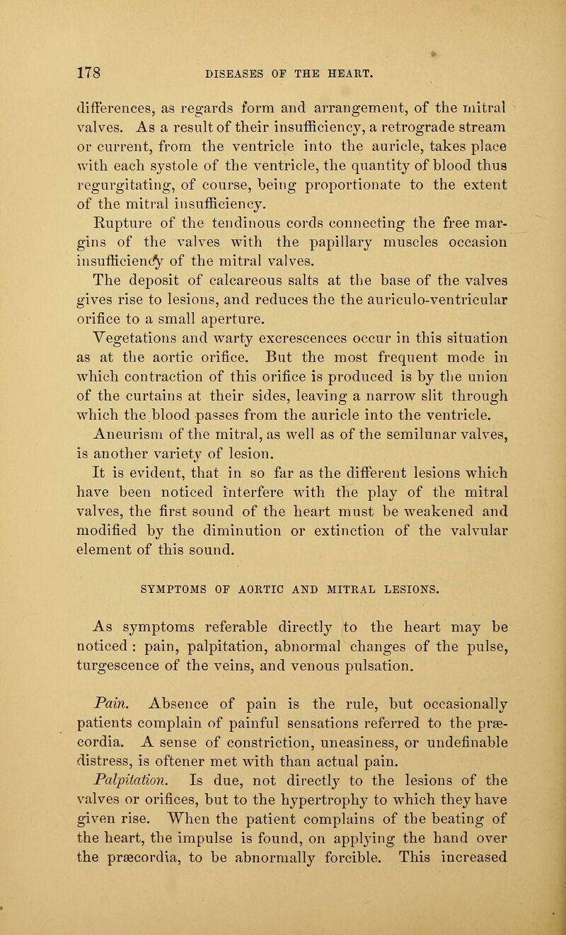 differences, as regards form and arrangement, of the mitral valves. As a result of their insufficiency, a retrograde stream or current, from the ventricle into the auricle, takes place with each systole of the ventricle, the quantity of blood thus regurgitating, of course, being proportionate to the extent of the mitral insufficiency. Rupture of the tendinous cords connecting the free mar- gins of the valves with the papillary muscles occasion insufficiency of the mitral valves. The deposit of calcareous salts at the base of the valves gives rise to lesions, and reduces the the auriculo-ventricular orifice to a small aperture. Vegetations and warty excrescences occur in this situation as at the aortic orifice. But the most frequent mode in which contraction of this orifice is produced is by the union of the curtains at their sides, leaving a narrow slit through which the blood passes from the auricle into the ventricle. Aneurism of the mitral, as well as of the semilunar valves, is another variety of lesion. It is evident, that in so far as the different lesions which have been noticed interfere with the play of the mitral valves, the first sound of the heart must be weakened and modified by the diminution or extinction of the valvular element of this sound. SYMPTOMS OE AORTIC AND MITRAL LESIONS. As symptoms referable directly to the heart may be noticed : pain, palpitation, abnormal changes of the pulse, turgescence of the veins, and venous pulsation. Pain. Absence of pain is the rule, but occasionally patients complain of painful sensations referred to the pras- cordia. A sense of constriction, uneasiness, or undefinable distress, is oftener met with than actual pain. Palpitation. Is due, not directly to the lesions of the valves or orifices, but to the hypertrophy to which they have given rise. When the patient complains of the beating of the heart, the impulse is found, on applying the hand over the prsecordia, to be abnormally forcible. This increased