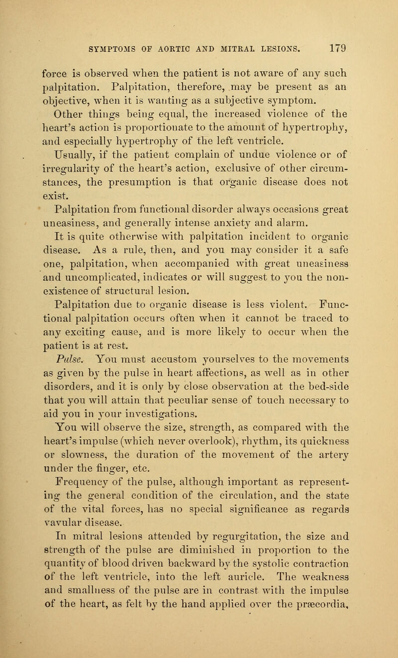 force is observed when the patient is not aware of any such palpitation. Palpitation, therefore, may be present as an objective, when it is wanting as a subjective symptom. Other things being equal, the increased violence of the heart's action is proportionate to the amount of hypertrophy, and especially hypertrophy of the left ventricle. Usually, if the patient complain of undue violence or of irregularity of the heart's action, exclusive of other circum- stances, the presumption is that organic disease does not exist. Palpitation from functional disorder always occasions great uneasiness, and generally intense anxiety and alarm. It is quite otherwise with palpitation incident to organic disease. As a rule, then, and you may consider it a safe one, palpitation, when accompanied with great uneasiness and uncomplicated, indicates or will suggest to you the non- existence of structural lesion. Palpitation due to organic disease is less violent. Func- tional palpitation occurs often when it cannot be traced to any exciting cause, and is more likely to occur when the patient is at rest. Pulse. You must accustom yourselves to the movements as given by the pulse in heart affections, as well as in other disorders, and it is only by close observation at the bed-side that you will attain that peculiar sense of touch necessary to aid you in your investigations. You will observe the size, strength, as compared with the heart's impulse (which never overlook), rhythm, its quickness or slowness, the duration of the movement of the artery under the finger, etc. Frequency of the pulse, although important as represent- ing the general condition of the circulation, and the state of the vital forces, has no special significance as regards vavular disease. In mitral lesions attended by regurgitation, the size and strength of the pulse are diminished in proportion to the quantity of blood driven backward by the systolic contraction of the left ventricle, into the left auricle. The weakness and smallness of the pulse are in contrast with the impulse of the heart, as felt by the hand applied over the prsecordia,