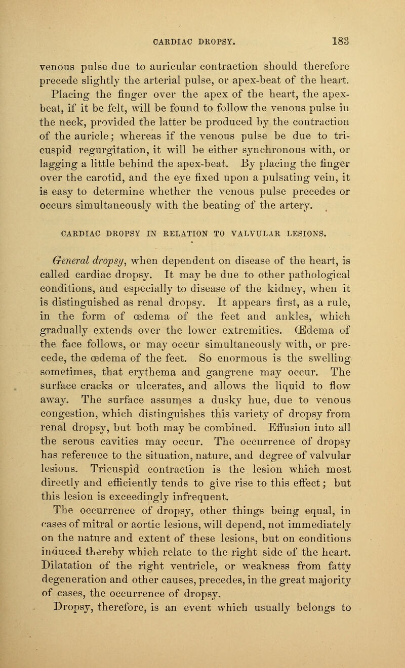 venous pulse due to auricular contraction should therefore precede slightly the arterial pulse, or apex-beat of the heart. Placing the finger over the apex of the heart, the apex- beat, if it be felt, will be found to follow the venous pulse in the neck, provided the latter be produced by the contraction of the auricle; whereas if the venous pulse be due to tri- cuspid regurgitation, it will be either synchronous with, or lagging a little behind the apex-beat. By placing the finger over the carotid, and the eye fixed upon a pulsating vein, it is easy to determine whether the venous pulse precedes or occurs simultaneously with the beating of the artery. CARDIAC DROPSY IN RELATION TO VALVULAR LESIONS. General dropsy, when dependent on disease of the heart, is called cardiac dropsy. It may be due to other pathological conditions, and especially to disease of the kidney, when it is distinguished as renal dropsy. It appears first, as a rule, in the form of oedema of the feet and ankles, which gradually extends over the lower extremities. (Edema of the face follows, or may occur simultaneously with, or pre- cede, the oedema of the feet. So enormous is the swelling sometimes, that erythema and gangrene may occur. The surface cracks or ulcerates, and allows the liquid to flow away. The surface assumes a dusky hue, due to venous congestion, which distinguishes this variety of dropsy from renal dropsy, but both may be combined. Effusion into all the serous cavities may occur. The occurrence of dropsy has reference to the situation, nature, and degree of valvular lesions. Tricuspid contraction is the lesion which most directly and efficiently tends to give rise to this eft'ect; but this lesion is exceedingly infrequent. The occurrence of dropsy, other things being equal, in cases of mitral or aortic lesions, will depend, not immediately on the nature and extent of these lesions, but on conditions induced thereby which relate to the right side of the heart. Dilatation of the right ventricle, or weakness from fatty degeneration and other causes, precedes, in the great majority of cases, the occurrence of dropsy. Dropsy, therefore, is an event which usually belongs to