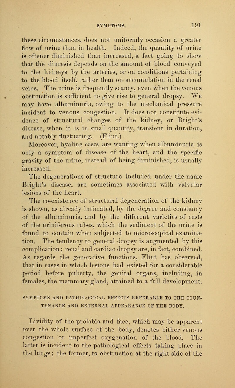 these circumstances, does not uniformly occasion a greater flow of urine than in health. Indeed, the quantity of urine is oftener diminished than increased, a fact going to show that the diuresis depends on the amount of blood conveyed to the kidneys by the arteries, or on conditions pertaining to the blood itself, rather than on accumulation in the renal veins. The urine is frequently scanty, even when the venous obstruction is sufficient to give rise to general dropsy. We may have albuminuria, owing to the mechanical pressure incident to venous congestion. It does not constitute evi- dence of structural changes of the kidney, or Bright's disease, when it is in small quantity, transient in duration, and notably fluctuating. (Flint.) Moreover, hyaline casts are wanting when albuminuria is only a symptom of disease of the heart, and the specific gravity of the urine, instead of being diminished, is usually increased. The degenerations of structure included under the name Bright's disease, are sometimes associated with valvular lesions of the heart. The co-existence of structural degeneration of the kidney is shown, as already intimated, by the degree and constancy of the albuminuria, and by the different varieties of casts of the uriniferous tubes, which the sediment of the urine is found to contain when subjected to microscopical examina- tion. The tendency to general dropsy is augmented by this complication; renal and cardiac dropsy are, in fact, combined. As regards the generative functions, Flint has observed, that in eases in which lesions had existed for a considerable period before puberty, the genital organs, including, in females, the mammary gland, attained to a full development. SYMPTOMS AND PATHOLOGICAL EFFECTS REFERABLE TO THE COUN- TENANCE AND EXTERNAL APPEARANCE OF THE BODY. Lividity of the prolabia and face, which may be apparent over the whole surface of the body, denotes either venous congestion or imperfect oxygenation of the blood. The latter is incident to the pathological effects taking place in the lungs; the former, to obstruction at the right side of the