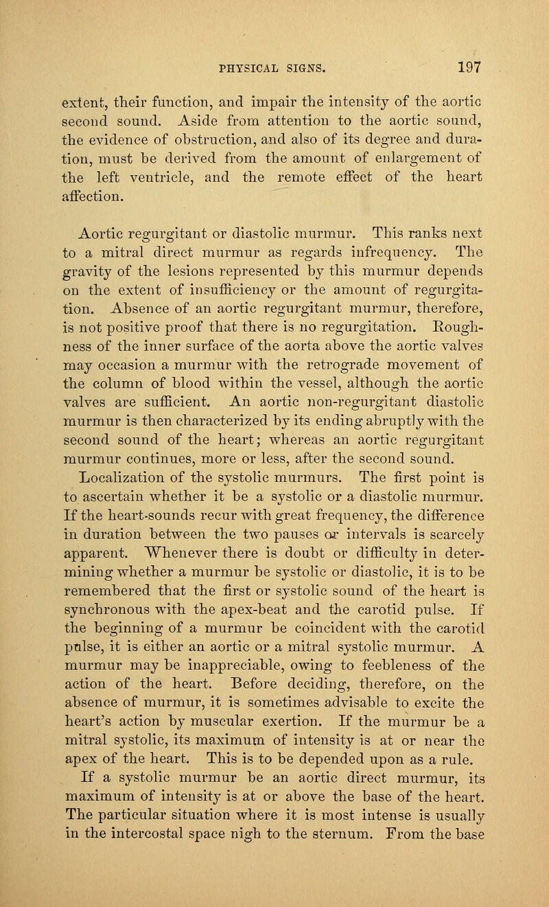 extent, their function, and impair the intensity of the aortic second sound. Aside from attention to the aortic sound, the evidence of obstruction, and also of its degree and dura- tion, must be derived from the amount of enlargement of the left ventricle, and the remote effect of the heart affection. Aortic regurgitant or diastolic murmur. This ranks next to a mitral direct murmur as regards infrequency. The gravity of the lesions represented by this murmur depends on the extent of insufficiency or the amount of regurgita- tion. Absence of an aortic regurgitant murmur, therefore, is not positive proof that there is no regurgitation. Rough- ness of the inner surface of the aorta above the aortic valves may occasion a murmur with the retrograde movement of the column of blood within the vessel, although the aortic valves are sufficient. An aortic non-regurgitant diastolic murmur is then characterized by its ending abruptly with the second sound of the heart; whereas an aortic regurgitant murmur continues, more or less, after the second sound. Localization of the systolic murmurs. The first point is to ascertain whether it be a systolic or a diastolic murmur. If the heart-sounds recur with great frequency, the difference in duration between the two pauses or intervals is scarcely apparent. Whenever there is doubt or difficulty in deter- mining whether a murmur be systolic or diastolic, it is to be remembered that the first or systolic sound of the heart is synchronous with the apex-beat and the carotid pulse. If the beginning of a murmur be coincident with the carotid pulse, it is either an aortic or a mitral systolic murmur. A murmur may be inappreciable, owing to feebleness of the action of the heart. Before deciding, therefore, on the absence of murmur, it is sometimes advisable to excite the heart's action by muscular exertion. If the murmur be a mitral systolic, its maximum of intensity is at or near the apex of the heart. This is to be depended upon as a rule. If a systolic murmur be an aortic direct murmur, its maximum of intensity is at or above the base of the heart. The particular situation where it is most intense is usually in the intercostal space nigh to the sternum. From the base