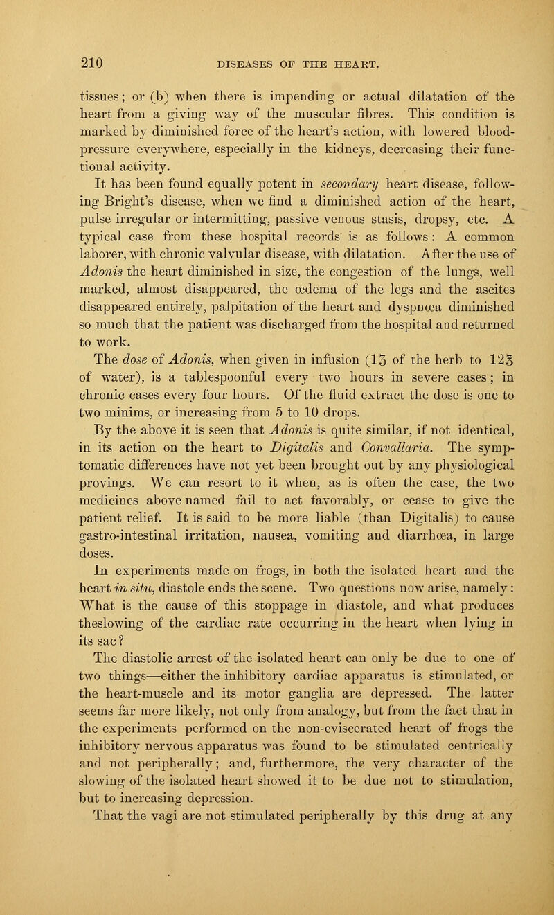 tissues; or (b) when there is impending or actual dilatation of the heart from a giving way of the muscular fibres. This condition is marked by diminished force of the heart's action, with lowered blood- pressure everywhere, especially in the kidneys, decreasing their func- tional activity. It has been found equally potent in secondary heart disease, follow- ing Bright's disease, when we find a diminished action of the heart, pulse irregular or intermitting, joassive venous stasis, dropsy, etc. A typical case from these hospital records is as follows : A common laborer, with chronic valvular disease, with dilatation. After the use of Adonis the heart diminished in size, the congestion of the lungs, well marked, almost disappeared, the oedema of the legs and the ascites disappeared entirely, palpitation of the heart and dyspnoea diminished so much that the patient was discharged from the hospital aud returned to work. The dose of Adonis, when given in infusion (13 of the herb to 12§ of water), is a tablespoonful every two hours in severe cases ; in chronic cases every four hours. Of the fluid extract the dose is one to two minims, or increasing from 5 to 10 drops. By the above it is seen that Adonis is quite similar, if not identical, in its action on the heart to Digitalis and Convallaria. The symp- tomatic differences have not yet been brought out by any physiological provings. We can resort to it when, as is often the case, the two medicines above named fail to act favorably, or cease to give the patient relief. It is said to be more liable (than Digitalis) to cause gastro-intestinal irritation, nausea, vomiting and diarrhoea, in large doses. In experiments made on frogs, in both the isolated heart and the heart in situ, diastole ends the scene. Two questions now arise, namely : What is the cause of this stoppage in diastole, and what produces theslowing of the cardiac rate occurring in the heart when lying in its sac? The diastolic arrest of the isolated heart can only be due to one of two things—either the inhibitory cardiac apparatus is stimulated, or the heart-muscle and its motor ganglia are depressed. The latter seems far more likely, not only from analogy, but from the fact that in the experiments performed on the non-eviscerated heart of frogs the inhibitory nervous apparatus was found to be stimulated centrically and not peripherally; and, furthermore, the very character of the slowing of the isolated heart showed it to be due not to stimulation, but to increasing depression. That the vagi are not stimulated peripherally by this drug at any