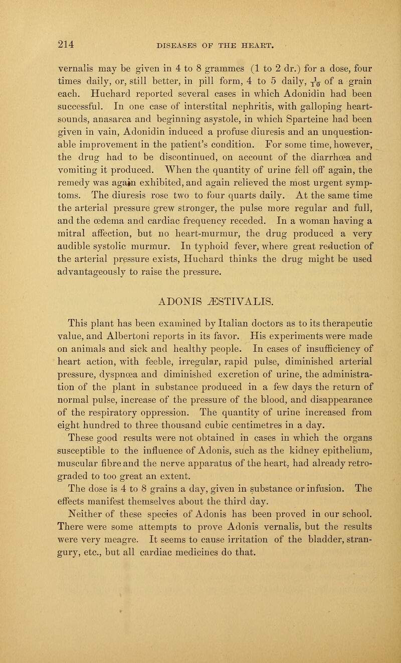 vernalis may be given in 4 to 8 grammes (1 to 2 dr.) for a dose, four times daily, or, still better, in pill form, 4 to 5 daily, ^ of a grain each. Huchard reported several cases in which Adonidin had been successful. In one case of interstital nephritis, with galloping heart- sounds, anasarca and beginning asystole, in which Sparteine had been given in vain, Adonidin induced a profuse diuresis and an unquestion- able improvement in the patient's condition. For some time, however, the drug had to be discontinued, on account of the diarrhoea and vomiting it produced. When the quantity of urine fell off again, the remedy was again exhibited, and again relieved the most urgent symp- toms. The diuresis rose two to four quarts daily. At the same time the arterial pressure grew stronger, the pulse more regular and full, and the oedema and cardiac frequency receded. In a woman having a mitral affection, but no heart-murmur, the drug produced a very audible systolic murmur. In typhoid fever, where great reduction of the arterial pressure exists, Huchard thinks the drug might be used advantageously to raise the pressure. ADONIS .AESTIVALIS. This plant has been examined by Italian doctors as to its therapeutic value, and Albertoni reports in its favor. His experiments were made on animals and sick and healthy people. In cases of insufficiency of heart action, with feeble, irregular, rapid pulse, diminished arterial pressure, dyspnoea and diminished excretion of urine, the administra- tion of the plant in substance produced in a few days the return of normal pulse, increase of the pressure of the blood, and disappearance of the respiratory oppression. The quantity of urine increased from eight hundred to three thousand cubic centimetres in a day. These good results were not obtained in cases in which the organs susceptible to the influence of Adonis, such as the kidney epithelium, muscular fibre and the nerve apparatus of the heart, had already retro- graded to too great an extent. The dose is 4 to 8 grains a day, given in substance or infusion. The effects manifest themselves about the third day. Neither of these species of Adonis has been proved in our school. There were some attempts to prove Adonis vernalis, but the results were very meagre. It seems to cause irritation of the bladder, stran- gury, etc., but all cardiac medicines do that.