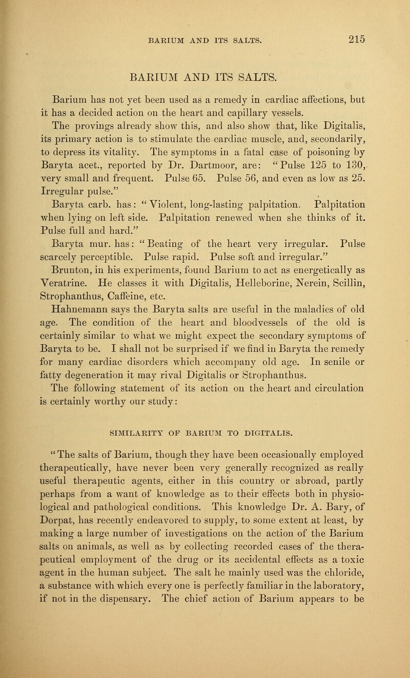 BARIUM AND ITS SALTS. Barium has not yet been used as a remedy in cardiac affections, but it has a decided action on the heart and capillary vessels. The provings already show this, and also show that, like Digitalis, its primary action is to stimulate the cardiac muscle, and, secondarily, to depress its vitality. The symptoms in a fatal case of poisoning by Baryta acet., reported by Dr. Dartmoor, are: Pulse 125 to 130, very small and frequent. Pulse 65. Pulse 56, and even as low as 25. Irregular pulse. Baryta carb. has:  Violent, long-lasting palpitation. Palpitation when lying on left side. Palpitation renewed when she thinks of it. Pulse full and hard. Baryta mur. has:  Beating of the heart very irregular. Pulse scarcely perceptible. Pulse rapid. Pulse soft and irregular. Brunton, in his experiments, found Barium to act as energetically as Veratrine. He classes it with Digitalis, Helleborine, Nerein, Scillin, Strophanthus, Caffeine, etc. Hahnemann says the Baryta salts are useful in the maladies of old age. The condition of the heart and bloodvessels of the old is certainly similar to what we might expect the secondary symptoms of Baryta to be. I shall not be surprised if we find in Baryta the remedy for many cardiac disorders which accompany old age. In senile or fatty degeneration it may rival Digitalis or Strophanthus. The following statement of its action on the heart and circulation is certainly worthy our study: SIMILARITY OF BARIUM TO DIGITALIS.  The salts of Barium, though they have been occasionally employed therapeutically, have never been very generally recognized as really useful therapeutic agents, either in this country or abroad, partly perhaps from a want of knowledge as to their effects both in physio- logical and pathological conditions. This knowledge Dr. A. Bary, of Dorpat, has recently endeavored to supply, to some extent at least, by making a large number of investigations on the action of the Barium salts on animals, as well as by collecting recorded cases of the thera- peutical employment of the drug or its accidental effects as a toxic agent in the human subject. The salt he mainly used was the chloride, a substance with which every one is perfectly familiar in the laboratory, if not in the dispensary. The chief action of Barium appears to be