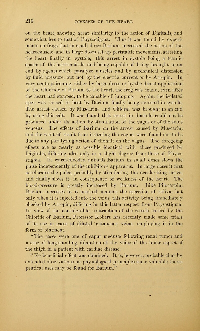 on the heart, showing great similarity to the action of Digitalis, and somewhat less to that of Physostigma. Thus it was found by experi- ments on frogs that in small doses Barium increased the action of the heart-muscle, and in large doses set up peristaltic movements, arresting the heart finally in systole, this arrest in systole being a tetanic spasm of the heart-muscle, and being capable of being brought to an end by agents which paralyze muscles and by mechanical distension by fluid pressure, but not by the electric current or by Atropin. In very acute poisoning, either by large doses or by the direct application of the Chloride of Barium to the heart, the frog was found, even after the heart had stopped, to be capable of jumping. Again, the isolated apex was caused to beat by Barium, finally being arrested in systole. The arrest caused by Muscarine and Chloral was brought to an end by using this salt. It was found that arrest in diastole could not be produced under its action by stimulation of the vagus or of the sinus venosus. The effects of Barium on the arrest caused by Muscarin, and the want of result from irritating the vagus, were found not to be due to any paralyzing action of the salt on the vagus. The foregoing effects are as nearly as possible identical with those produced by Digitalis, differing also only in a slight degree from those of Physo- stigma. In warm-blooded animals Barium in small doses slows the pulse independently of the inhibitory apparatus. In large doses it first accelerates the pulse, probably by stimulating the accelerating nerve, and finally slows it, in consequence of weakness of the heart. The blood-pressure is greatly inci'eased by Barium. Like Pilocarpin, Barium increases in a marked manner the secretion of saliva, but only when it is injected into the veins, this activity being immediately checked by Atropin, differing in this latter respect from Physostigma. In view of the considerable contraction of the vessels caused by the Chloride of Barium, Professor Kobert has recently made some trials of its use in cases of dilated cutaneous veins, employing it in the form of ointment. The cases were one of caput medusa? following renal tumor and a case of long-standing dilatation of the veins of the inner aspect of the thigh in a patient with cardiac disease.  No beneficial effect was obtained. It is, however, probable that by extended observations on physiological principles some valuable thera- peutical uses may be found for Barium.