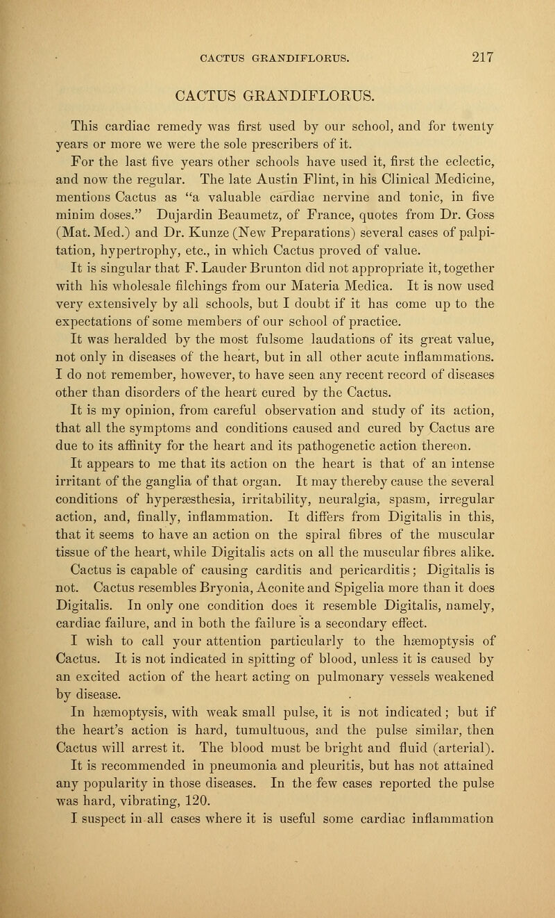 CACTUS GRANDIFLORUS. This cardiac remedy was first used by our school, and for twenty years or more we were the sole prescribers of it. For the last five years other schools have used it, first the eclectic, and now the regular. The late Austin Flint, in his Clinical Medicine, mentions Cactus as a valuable cardiac nervine and tonic, in five minim doses. Dujardin Beaumetz, of France, quotes from Dr. Goss (Mat. Med.) and Dr. Kunze (New Preparations) several cases of palpi- tation, hypertrophy, etc., in which Cactus proved of value. It is singular that F. Lauder Brunton did not appropriate it, together with his wholesale filchings from our Materia Medica. It is now used very extensively by all schools, but I doubt if it has come up to the expectations of some members of our school of practice. It was heralded by the most fulsome laudations of its great value, not only in diseases of the heart, but in all other acute inflammations. I do not remember, however, to have seen any recent record of diseases other than disorders of the heart cured by the Cactus. It is my opinion, from careful observation and study of its action, that all the symptoms and conditions caused and cured by Cactus are due to its affinity for the heart and its pathogenetic action thereon. It appears to me that its action on the heart is that of an intense irritant of the ganglia of that organ. It may thereby cause the several conditions of hyperesthesia, irritability, neuralgia, spasm, irregular action, and, finally, inflammation. It differs from Digitalis in this, that it seems to have an action on the spiral fibres of the muscular tissue of the heart, while Digitalis acts on all the muscular fibres alike. Cactus is capable of causing carditis and pericarditis; Digitalis is not. Cactus resembles Bryonia, Aconite and Spigelia more than it does Digitalis. In only one condition does it resemble Digitalis, namely, cardiac failure, and in both the failure is a secondary effect. I wish to call your attention particularly to the hemoptysis of Cactus. It is not indicated in spitting of blood, unless it is caused by an excited action of the heart acting on pulmonary vessels weakened by disease. In haemoptysis, with weak small pulse, it is not indicated; but if the heart's action is hard, tumultuous, and the pulse similar, then Cactus will arrest it. The blood must be bright and fluid (arterial). It is recommended in pneumonia and pleuritis, but has not attained any popularity in those diseases. In the few cases reported the pulse was hard, vibrating, 120. I suspect in all cases where it is useful some cardiac inflammation