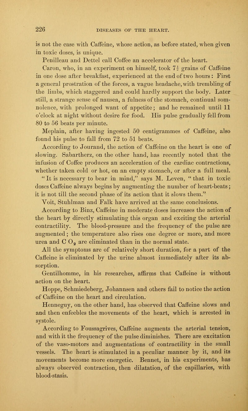 is not the case with Caffeine, whose action, as before stated, when given in toxic doses, is unique. Penilleau and Dettel call Coffee an accelerator of the heart. Caron, who, in an experiment on himself, took 1\ grains of Caffeine in one dose after breakfast, experienced at the end of two hours : First a general prostration of the forces, a vague headache, with trembling of the limbs, which staggered and could hardly support the body. Later still, a strange sense of nausea, a fulness of the stomach, continual som- nolence, with prolonged want of appetite; and he remained until 11 o'clock at night without desire for food. His pulse gradually fell from 80 to 56 beats per minute. Meplain, after having ingested 50 centigrammes of Caffeine, also found his pulse to fall from 72 to 51 beats. According to Jourand, the action of Caffeine on the heart is one of slowing. Sabartherz, on the other hand, has recently noted that the infusion of Coffee produces an acceleration of the cardiac contractions, whether taken cold or hot, on an empty stomach, or after a full meal.  It is necessary to bear in mind, says M. Leven,  that in toxic doses Caffeine always begins by augmenting the number of heart-beats; it is not till the second phase of its action that it slows them. Voit, Stuhlman and Falk have arrived at the same conclusions. According to Binz, Caffeine in moderate doses increases the action of the heart by directly stimulating this organ and exciting the arterial contractility. The blood-pressure and the frequency of the pulse are augmented; the temperature also rises one degree or more, and more urea and C 02 are eliminated than in the normal state. All the symptoms are of relatively short duration, for a part of the Caffeine is eliminated by the urine almost immediately after its ab- sorption. Gentilhomme, in his researches, affirms that Caffeine is without action on the heart. Hoppe, Schmiedeberg, Johannsen and others fail to notice the action of Caffeine on the heart and circulation. Henneguy, on. the other hand, has observed that Caffeine slows and and then enfeebles the movements of the heart, which is arrested in systole. According to Foussagrives, Caffeine augments the arterial tension, and with it the frequency of the pulse diminishes. There are excitation of the vaso-motors and augmentations of contractility in the small vessels. The heart is stimulated in a peculiar manner by it, and its movements become more energetic. Bennet, in his experiments, has always observed contraction, then dilatation, of the capillaries, with blood-stasis.