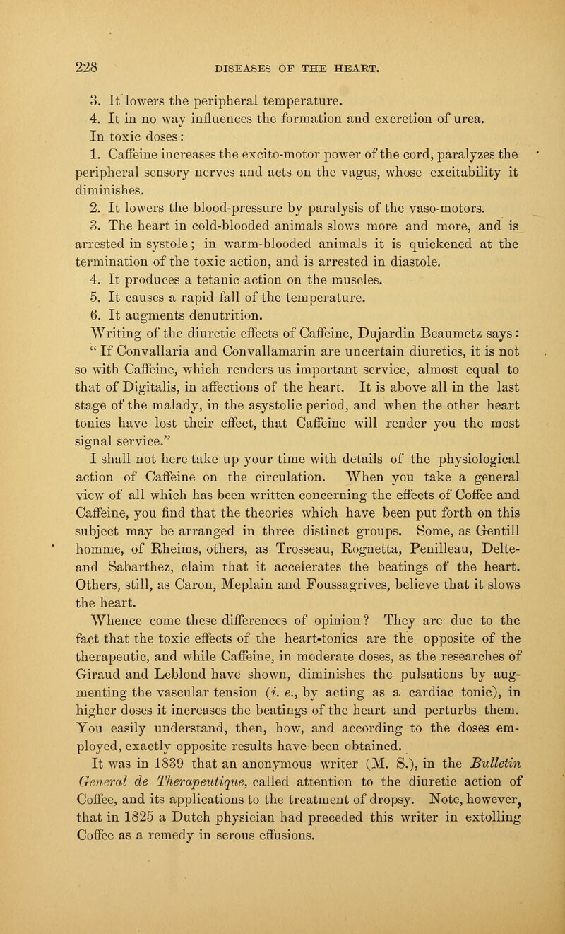 3. It lowers the peripheral temperature. 4. It in no way influences the formation and excretion of urea. In toxic doses: 1. Caffeine increases the excito-motor power of the cord, paralyzes the peripheral sensory nerves and acts on the vagus, whose excitability it diminishes. 2. It lowers the blood-pressure by paralysis of the vaso-motors. 3. The heart in cold-blooded animals slows more and more, and is arrested in systole; in warm-blooded animals it is quickened at the termination of the toxic action, and is arrested in diastole. 4. It produces a tetanic action on the muscles. 5. It causes a rapid fall of the temperature. 6. It augments denutrition. Writing of the diuretic effects of Caffeine, Dujardin Beaumetz says :  If Convallaria and Convallamarin are uncertain diuretics, it is not so with Caffeine, which renders us important service, almost equal to that of Digitalis, in affections of the heart. It is above all in the last stage of the malady, in the asystolic period, and when the other heart tonics have lost their effect, that Caffeine will render you the most signal service. I shall not here take up your time with details of the physiological action of Caffeine on the circulation. When you take a general view of all which has been written concerning the effects of Coffee and Caffeine, you find that the theories which have been put forth on this subject may be arranged in three distinct groups. Some, as Gentill homme, of Rheirns, others, as Trosseau, Rognetta, Penilleau, Delte- and Sabarthez, claim that it accelerates the beatings of the heart. Others, still, as Caron, Meplain and Foussagrives, believe that it slows the heart. Whence come these differences of opinion? They are due to the fact that the toxic effects of the heart-tonics are the opposite of the therapeutic, and while Caffeine, in moderate doses, as the researches of Giraud and Leblond have shown, diminishes the pulsations by aug- menting the vascular tension (i. e., by acting as a cardiac tonic), in higher doses it increases the beatings of the heart and perturbs them. You easily understand, then, how, and according to the doses em- ployed, exactly opposite results have been obtained. It was in 1839 that an anonymous writer (M. S.), in the Bulletin General de Therapeutique, called attention to the diuretic action of Coffee, and its applications to the treatment of dropsy. Note, however^ that in 1825 a Dutch physician had preceded this writer in extolling Coffee as a remedy in serous effusions.