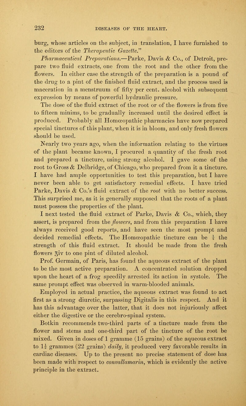 burg, whose articles on the subject, in translation, I have furnished to the editors of the Therapeutic Gazette. Pharmaceutical Preparations.—Parke, Davis & Co., of Detroit, pre- pare two fluid extracts, one from the root and the other from the flowers. In either case the strength of the preparation is a pound of the drug to a pint of the finished fluid extract, and the process used is maceration in a menstruum of fifty per cent, alcohol with subsequent expression by means of powerful hydraulic pressure. The dose of the fluid extract of the root or of the flowers is from five to fifteen minims, to be gradually increased until the desired effect is produced. Probably all Homoeopathic pharmacies have now prepared special tinctures of this plant, when it is in bloom, and only fresh flowers should be used. Nearly two years ago, when the information relating to the virtues of the plant became known, I procured a quantity of the fresh root and prepared a tincture, using strong alcohol. I gave some of the root to Gross & Delbridge, of Chicago, who prepared from it a tincture. I have had ample opportunities to test this preparation, but I have never been able to get satisfactory remedial effects. I have tried Parke, Davis & Co.'s fluid extract of the root with no better success. This surprised me, as it is generally supposed that the roots of a plant must possess the properties of the plant. I next tested the fluid extract of Parke, Davis & Co., which, they assert, is prepared from the flowers, and from this preparation I have always received good reports, and have seen the most prompt and decided remedial effects. The Homoeopathic tincture can be i the strength of this fluid extract. It should be made from the fresh flowers giv to one pint of diluted alcohol. Prof. Germain, of Paris, has found the aqueous extract of the plant to be the most active preparation. A concentrated solution dropped upon the heart of a frog speedily arrested its action in systole. The same prompt effect was observed in warm-blooded animals. Employed in actual practice, the aqueous extract was found to act first as a strong diuretic, surpassing Digitalis in this respect. And it has this advantage over the latter, that it does not injuriously affect either the digestive or the cerebro-spinal system. Botkin recommends two-third parts of a tincture made from the flower and stems and one-third part of the tincture of the root be mixed. Given in doses of 1 gramme (15 grains) of the aqueous extract to 1£ grammes (22 grains) daily, it produced very favorable results in cardiac diseases. Up to the present no precise statement of close has been made with respect to convallamarin, which is evidently the active principle in the extract.