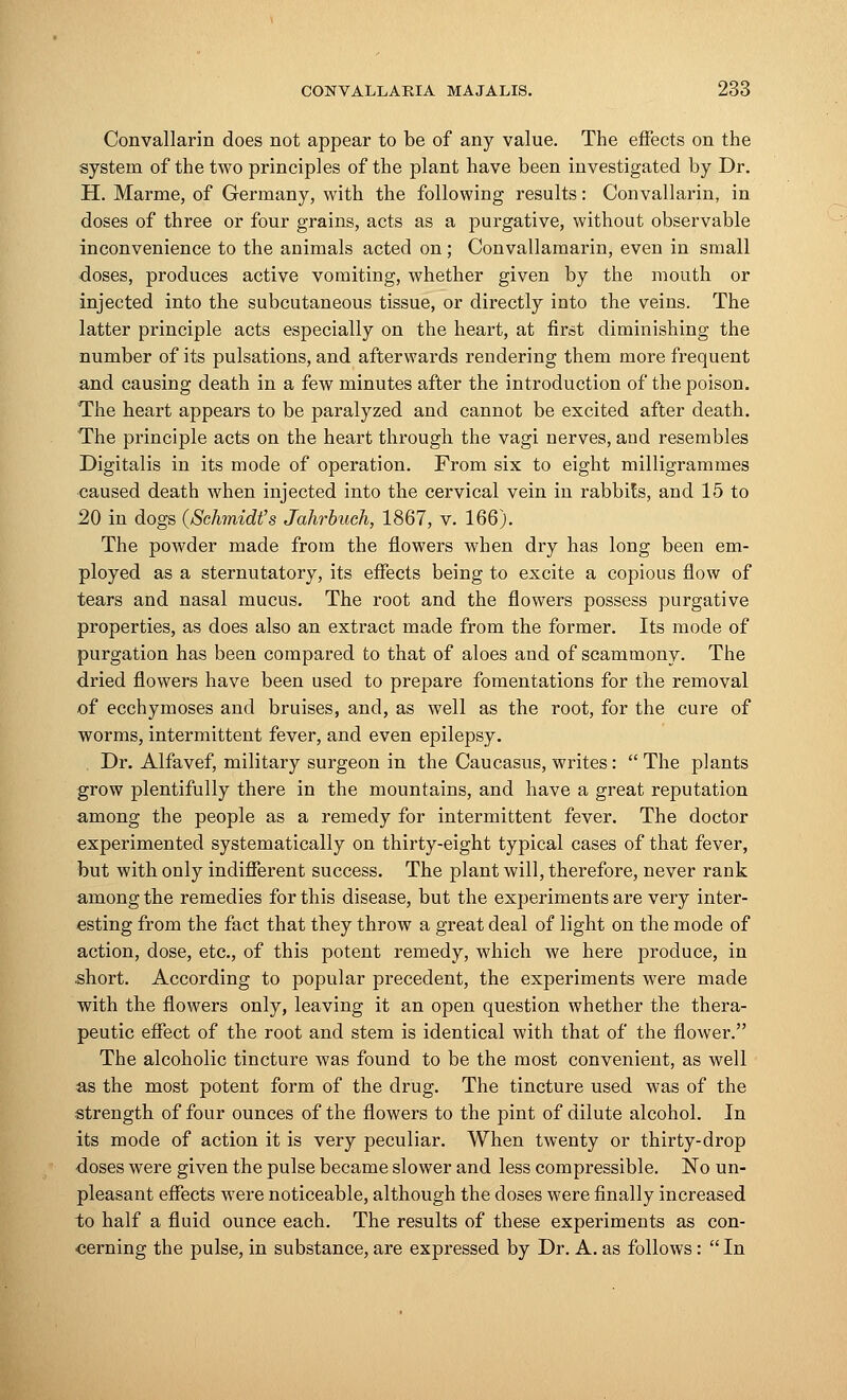 Convallarin does not appear to be of any value. The effects on the system of the two principles of the plant have been investigated by Dr. H. Marme, of Germany, with the following results: Convallarin, in doses of three or four grains, acts as a purgative, without observable inconvenience to the animals acted on; Convallamarin, even in small doses, produces active vomiting, whether given by the mouth or injected into the subcutaneous tissue, or directly into the veins. The latter principle acts especially on the heart, at first diminishing the number of its pulsations, and afterwards rendering them more frequent and causing death in a few minutes after the introduction of the poison. The heart appears to be paralyzed and cannot be excited after death. The principle acts on the heart through the vagi nerves, and resembles Digitalis in its mode of operation. From six to eight milligrammes caused death when injected into the cervical vein in rabbits, and 15 to 20 in dogs (Schmidt's Jahrbuch, 1867, v. 166). The powder made from the flowers when dry has long been em- ployed as a sternutatory, its effects being to excite a copious flow of tears and nasal mucus. The root and the flowers possess purgative properties, as does also an extract made from the former. Its mode of purgation has been compared to that of aloes and of scammony. The dried flowers have been used to prepare fomentations for the removal of ecchymoses and bruises, and, as well as the root, for the cure of worms, intermittent fever, and even epilepsy. Dr. Alfavef, military surgeon in the Caucasus, writes:  The plants grow plentifully there in the mountains, and have a great reputation among the people as a remedy for intermittent fever. The doctor experimented systematically on thirty-eight typical cases of that fever, but with only indifferent success. The plant will, therefore, never rank among the remedies for this disease, but the experiments are very inter- esting from the fact that they throw a great deal of light on the mode of action, dose, etc., of this potent remedy, which we here produce, in short. According to popular precedent, the experiments were made with the flowers only, leaving it an open question whether the thera- peutic effect of the root and stem is identical with that of the flower. The alcoholic tincture was found to be the most convenient, as well as the most potent form of the drug. The tincture used was of the strength of four ounces of the flowers to the pint of dilute alcohol. In its mode of action it is very peculiar. When twenty or thirty-drop doses were given the pulse became slower and less compressible. No un- pleasant effects were noticeable, although the doses were finally increased to half a fluid ounce each. The results of these experiments as con- cerning the pulse, in substance, are expressed by Dr. A. as follows:  In