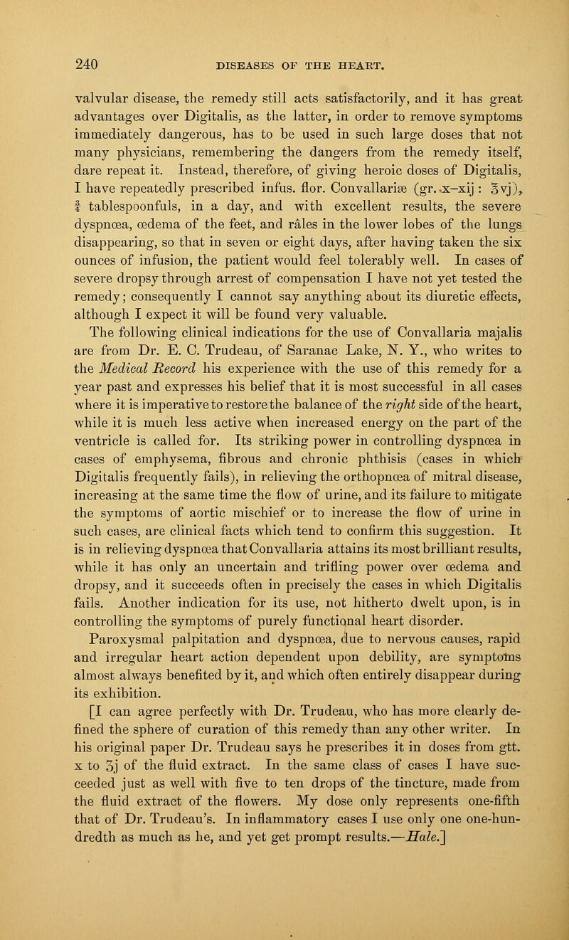 valvular disease, the remedy still acts satisfactorily, and it has great advantages over Digitalis, as the latter, in order to remove symptoms immediately dangerous, has to be used in such large doses that not many physicians, remembering the dangers from the remedy itself, dare repeat it. Instead, therefore, of giving heroic doses of Digitalis, I have repeatedly prescribed infus. flor. Convallarise (gr. ,x-xij : 5yj), f tablespoonfuls, in a day, and with excellent results, the severe dyspnoea, oedema of the feet, and rales in the lower lobes of the lungs disappearing, so that in seven or eight days, after having taken the six ounces of infusion, the patient would feel tolerably well. In cases of severe dropsy through arrest of compensation I have not yet tested the remedy; consequently I cannot say anything about its diuretic effects, although I expect it will be found very valuable. The following clinical indications for the use of Convallaria majalis are from Dr. E. C Trudeau, of Saranac Lake, N. Y., who writes to the Medical Record his experience with the use of this remedy for a year past and expresses his belief that it is most successful in all cases where it is imperative to restore the balance of the right side of the heart, while it is much less active when increased energy on the part of the ventricle is called for. Its striking power in controlling dyspnoea in cases of emphysema, fibrous and chronic phthisis (cases in which Digitalis frequently fails), in relieving the orthopnoea of mitral disease, increasing at the same time the flow of urine, and its failure to mitigate the symptoms of aortic mischief or to increase the flow of urine in such cases, are clinical facts which tend to confirm this suggestion. It is in relieving dyspnoea that Convallaria attains its most brilliant results, while it has only an uncertain and trifling power over oedema and dropsy, and it succeeds often in precisely the cases in which Digitalis fails. Another indication for its use, not hitherto dwelt upon, is in controlling the symptoms of purely functional heart disorder. Paroxysmal palpitation and dyspnoea, due to nervous causes, rapid and irregular heart action dependent upon debility, are symptoms almost always benefited by it, and which often entirely disappear during its exhibition. [I can agree perfectly with Dr. Trudeau, who has more clearly de- fined the sphere of curation of this remedy than any other writer. In his original paper Dr. Trudeau says he prescribes it in doses from gtt. x to 5j of the fluid extract. In the same class of cases I have suc- ceeded just as well with five to ten drops of the tincture, made from the fluid extract of the flowers. My dose only represents one-fifth that of Dr. Trudeau's. In inflammatory cases I use only one one-hun- dredth as much as he, and yet get prompt results.—Hale.~\