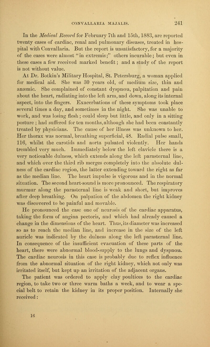 In the Medical Record for February 7th and 15th, 1883, are reported twenty cases of cardiac, renal and pulmonary diseases, treated in hos- pital with Convallaria. But the report is unsatisfactory, for a majority of the cases were almost  in extremis; others incurable; but even in these cases a few received marked benefit; and a study of the report is not without value. At Dr. Botkin's Military Hospital, St. Petersburg, a woman applied for medical aid. She was 30 years old, of medium size, thin and ansemic. She complained of constant dyspnoea, palpitation and pain about the heart, radiating into the left arm, and down, along its internal aspect, into the fingers. Exacerbations of these symptoms took place several times a day, and sometimes in the night. She was unable to work, and was losing flesh; could sleep but little, and only in a sitting posture ; had suffered for ten months, although she had been constantly treated by physicians. The cause of her illness was unknown to her. Her thorax was normal, breathing superficial, 48. Radial pulse small, 116, whilst the carotids and aorta pulsated violently. Her hands trembled very much. Immediately below the left clavicle there is a very noticeable dulness, which extends along the left parasternal line, and which over the third rib merges completely into the absolute dul- ness of the cardiac region, the latter extending toward the right as far as the median line. The heart impulse is vigorous and in the normal situation. The second heart-sound is more pronounced. The respiratory murmur along the parasternal line is weak and short, but improves after deep breathing. On palpation of the abdomen the right kidney was discovered to be painful and movable. He pronounced the case one of neurosis of the cardiac apparatus, taking the form of angina pectoris, and which had already caused a change in the dimensions of the heart. Thus,its diameter was increased so as to reach the median line, and increase in the size of the left auricle was indicated by the dulness along the left parasternal line. In consequence of the insufficient evacuation of these parts of the heart, there were abnormal blood-supply to the lungs and dyspnoea. The cardiac neurosis in this case is probably due to reflex influence from the abnormal situation of the right kidney, which not only was irritated itself, but kept up an irritation of the adjacent organs. The patient was ordered to apply clay poultices to the cardiac region, to take two or three warm baths a week, and to wear a spe- cial belt to retain the kidney in its proper position. Internally she received: 16