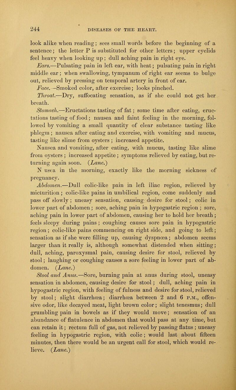 look alike when reading; sees small words before the beginning of a sentence; the letter P is substituted for other letters; upper eyelids feel heavy when looking up; dull aching pain in right eye. Ears.—Pulsating pain in left ear, with heat; pulsating pain in right middle ear; when swallowing, tympanum of right ear seems to bulge out, relieved by pressing on temporal artery in front of ear. Face. —Smoked color, after exercise; looks pinched. Throat.—Dry, suffocating sensation, as if she could not get her breath. Stomach.—Eructations tasting of fat; some time after eating, eruc- tations tasting of food; nausea and faint feeling in the morning, fol- lowed by vomiting a small quantity of clear substance tasting like phlegm; nausea after eating and exercise, with vomiting and mucus, tasting like slime from oysters ; increased appetite. Nausea and vomiting, after eating, with mucus, tasting like slime from oysters ; increased appetite ; symptoms relieved by eating, but re- turning again soon. (Lane.) N usea in the morning, exactly like the morning sickness of pregnancy. Abdomen.—Dull colic-like pain in left iliac region, relieved by micturition ; colic-like pains in umbilical region, come suddenly and pass off slowly; uneasy sensation, causing desire for stool; colic in lower part of abdomen; sore, aching pain in hypogastric region ; sore, aching pain in lower part of abdomen, causing her to hold her breath; feels sleepy during pains ; coughing causes sore pain in hypogastric region ; colic-like pains commencing on right side, and going to left; sensation as if she were filling up, causing dyspnoea; abdomen seems larger than it really is, although somewhat distended when sitting; dull, aching, paroxysmal pain, causing desire for stool, relieved by stool; laughing or coughing causes a sore feeling in lower part of ab- domen. (Lane.) Stool and Anus.—Sore, burning pain at anus during stool, uneasy sensation in abdomen, causing desire for stool; dull, aching pain in hypogastric region, with feeling of fulness and desire for stool, relieved by stool; slight diarrhoea; diarrhoea between 2 and 6 p.m., offen- sive odor, like decayed meat, light brown color; slight tenesmus; dull grumbling pain in bowels as if they would move; sensation of an abundance of flatulence in abdomen that would pass at any time, but can retain it; rectum full of gas, not relieved by passing flatus ; uneasy feeling in hypogastric region, with colic ; would last about fifteen minutes, then there would be an urgent call for stool, which would re- lieve. (Lane.)