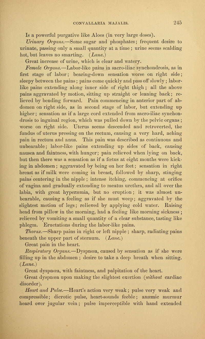 Is a powerful purgative like Aloes (in very large doses). Urinary Organs.—Some sugar and phosphates; frequent desire to urinate, passing only a small quantity at a time ; urine seems scalding hot, but leaves no smarting. {Lane.) Great increase of urine, which is clear and watery. Female Organs.—Labor-like pains in sacro-iliac synchondrosis, as in first stage of labor; bearing-down sensation worse on right side; sleepy between the pains ; pains come quickly and pass off slowly ; labor- like pains extending along inner side of right thigh ; all the above pains aggravated by motion, sitting up straight or leaning back; re- lieved by bending forward. Pain commencing in anterior part of ab- domen on right side, as in second stage of labor, but extending up higher; sensation as if a large cord extended from sacro-iliac synchon- drosis to inguinal region, which was pulled down by the pelvic organs ; worse on right side. Uterus seems descended and retroverted, the fundus of uterus pressing on the rectum, causing a very hard, aching pain in rectum and anus. This pain was described as continuous and unbearable; labor-like pains extending up sides of back, causing nausea and faintness, with hunger; pain relieved when lying on back, but then there was a sensation as if a foetus at eight months were kick- ing in abdomen ; aggravated by being on her feet; sensation in right breast as if milk were coming in breast, followed by sharp, stinging pains centering in the nipple; intense itching, commencing at orifice of vagina and gradually extending to meatus urethra, and all over the labia, with great hypersemia, but no eruption ; it was almost un- bearable, causing a feeling as if she must weep; aggravated by the slightest motion of legs; relieved by applying cold water. Raising head from pillow in the morning, had a feeling like morning sickness ; relieved by vomiting a small quantity of a clear substance, tasting like phlegm. Eructations during the labor-like pains. Thorax.—Sharp pains in right or left nipple ; sharp, radiating pains beneath the upper part of sternum. {Lane.) Great pain in the heart. Respiratory Organs.—Dyspnoea, caused by sensation as if she were filling up in the abdomen ; desire to take a deep breath when sitting. (Lane.) Great dyspnoea, with faintness, and palpitation of the heart. Great dyspnoea upon making the slightest exertion (without cardiac disorder). Heart and Pulse.—Heart's action very weak; pulse very weak and compressible; dicrotic pulse, heart-sounds feeble; angemic murmur heard over jugular vein; pulse imperceptible with hand extended