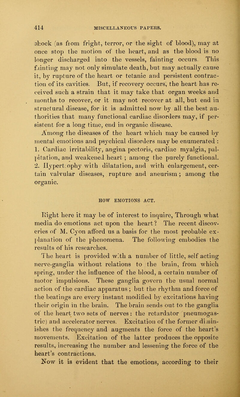 shock (as fiom fright, terror, or the sight of blood), may at once stop the motion of the heart, and as the blood is no longer discharged into the vessels, fainting occurs. This fainting may not only simulate death, but may actually cause it, by rupture of the heart or tetanic and persistent contrac- tion of its cavities. But, if recovery occurs, the heart has re- ceived such a strain that it may take that organ weeks and months to recover, or it may not recover at all, but end iu structural disease, for it is admitted now by all the best au- thorities that many functional cardiac disorders may, if per- sistent for a long time, end in organic disease. Among the diseases of the heart which may be caused by mental emotions and psj7chical disorders may be enumerated : 1. Cardiac irritability, angina pectoris, cardiac myalgia, pal- pitation, and weakened heart ; among the purely functional. 2. Ilypertiophy with dilatation, and with enlargement, cer- tain valvular diseases, rupture and aneurism; among the organic. HOW EMOTIONS ACT. Right here it may be of interest to inquire, Through what media do emotions act upon the heart ? The recent discov- eries of M. Cyon afford us a basis for the most probable ex- planation of the phenomena. The following embodies the results of his researches. The heart is provided with a number of little, self acting nerve-ganglia without relations to the brain, from which spring, under the influence of the blood, a certain number of motor impulsions. These ganglia govern the usual normal action of the cardiac apparatus ; but the rhythm and force of the beatings are every instant modified by excitations having their origin in the brain. The brain sends out to the ganglia of the heart two sets of nerves: the retardator pneumogas- tric) and accelerator nerves. Excitation of the former dimin- ishes the frequency and augments the force of the heart's movements. Excitation of the latter produces the opposite results, increasing the number and lessening the force of the heart's contractions. £Tow it is evident that the emotions, according to their