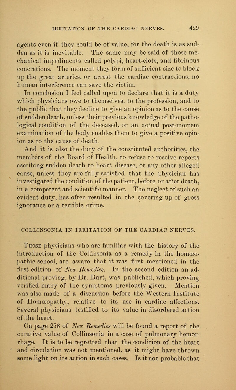 agents even if they could be of value, for the death is as sud- den as it is inevitable. The same may be said of those me- chanical impediments called polypi, heart-clots, and fibrinous concretions. The moment they form of sufficient size to block up the great arteries, or arrest the cardiac contractions, no human interference can save the victim. In conclusion I feel called upon to declare that it is a duty which physicians owe to themselves, to the profession, and to the public that they decline to give an opinion as to the cause of sudden death, unless their previous knowledge of the patho- logical condition of the deceased, or an actual post-mortem examination of the body enables them to give a positive opin- ion as to the cause of death. And it is also the duty of the constituted authorities, the members of the Board of Health, to refuse to receive reports ascribing sudden death to heart disease, or any other alleged cause, unless they are fully satisfied that the physician has investigated the condition of the patient, before or after death, in a competent and scientific manner. The neglect of such an evident duty, has often resulted in the covering up of gross ignorance or a terrible crime. COLLINSONIA IN IRRITATION OF THE CARDIAC NERVES. Those physicians who are familiar with the history of the introduction of the Collinsonia as a remedy in the homoeo- pathic school, are aware that it was first mentioned in the first edition of New Remedies. In the second edition an ad- ditional proving, by Dr. Burt, was published, which proving verified many of the symptoms previously given. Mention was also made of a discussion before the Western Institute of Homoeopathy, relative to its use in cardiac affections. Several physicians testified to its value in disordered action of the heart. On page 258 of New Remedies will be found a report of the curative value of Collinsonia in a case of pulmonary hemor- rhage. It is to be regretted that the condition of the heart and circulation was not mentioned, as it might have thrown some light on its action in such cases. Is it not probable that