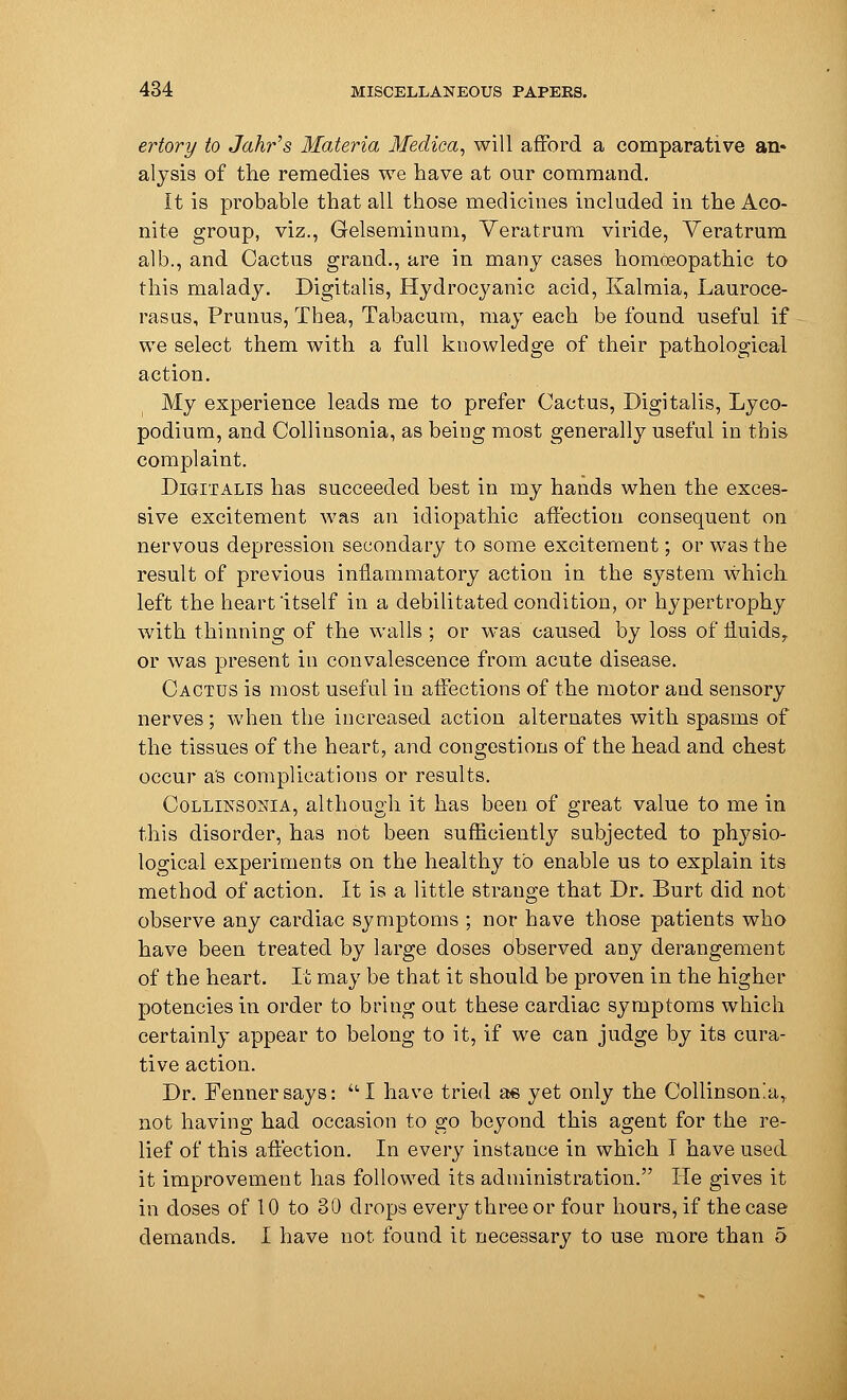 ertory to Jahr's Materia Medica, will afford a comparative an- alysis of the remedies we have at our command. It is probable that all those medicines included in the Aco- nite group, viz., Gelsenrinum, Veratrum viride, Veratrum alb., and Cactus grand., are in many cases homoeopathic to this malady. Digitalis, Hydrocyanic acid, Kalmia, Lauroce- rasus, Prunus, Thea, Tabacum, may each be found useful if we select them with a full knowledge of their pathological action. My experience leads me to prefer Cactus, Digitalis, Lyco- podium, and Collinsonia, as being most generally useful in this complaint. Digitalis has succeeded best in my hands when the exces- sive excitement was an idiopathic affection consequent on nervous depression secondary to some excitement; or was the result of previous inflammatory action in the system which left the heart itself in a debilitated condition, or hypertrophy with thinning of the walls ; or was caused by loss of fluids,. or was present in convalescence from acute disease. Cactus is most useful in affections of the motor and sensory nerves; when the increased action alternates with spasms of the tissues of the heart, and congestions of the head and chest occur as complications or results. Collinsonia, although it has been of great value to me in this disorder, has not been sufficiently subjected to physio- logical experiments on the healthy to enable us to explain its method of action. It is a little strange that Dr. Burt did not observe any cardiac symptoms ; nor have those patients who have been treated by large doses Observed any derangement of the heart. It may be that it should be proven in the higher potencies in order to bring out these cardiac symptoms which certainly appear to belong to it, if we can judge by its cura- tive action. Dr. Fennersays: I have tried as yet only the Collinson'a, not having had occasion to go beyond this agent for the re- lief of this affection. In every instance in which I have used it improvement has followed its administration. He gives it in doses of 10 to 30 drops every three or four hours, if the case demands. I have not found it necessary to use more than 5