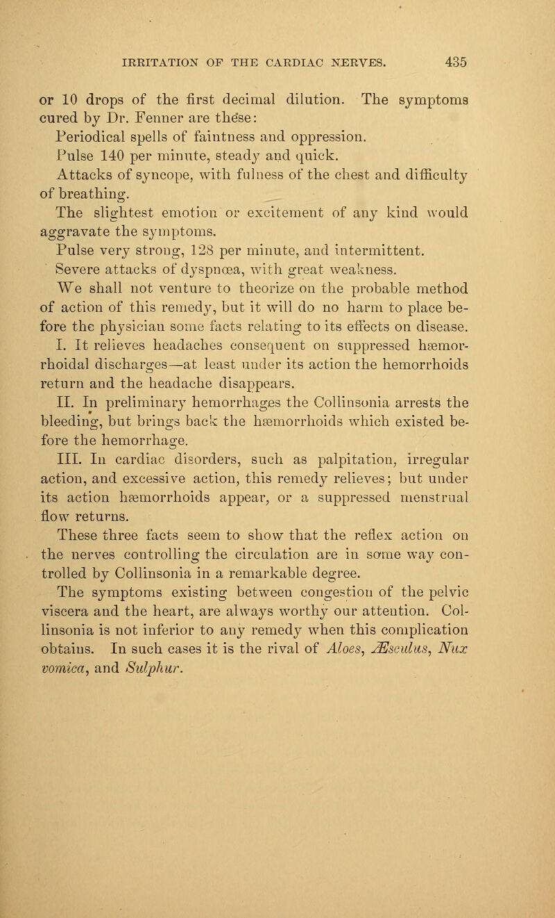 or 10 drops of the first decimal dilution. The symptoms cured by Dr. Fenner are the'se: Periodical spells of faintness and oppression. Pulse 140 per minute, steady and quick. Attacks of syncope, with fulness of the chest and difficulty of breathing. The slightest emotion or excitement of any kind would aggravate the symptoms. Pulse very strong, 128 per minute, and intermittent. Severe attacks of dyspnoea, with great weakness. We shall not venture to theorize on the probable method of action of this remedy, but it will do no harm to place be- fore the physician some facts relating to its effects on disease. I. It relieves headaches consequent on suppressed hsemor- rhoidal discharges—at least under its action the hemorrhoids return and the headache disappears. II. In preliminary hemorrhages the Collinsonia arrests the bleeding, but brings back the haemorrhoids which existed be- fore the hemorrhage. III. In cardiac disorders, such as palpitation, irregular action, and excessive action, this remedy relieves; but under its action haemorrhoids appear, or a suppressed menstrual flow returns. These three facts seem to show that the reflex action on the nerves controlling the circulation are in some way con- trolled by Collinsonia in a remarkable degree. The symptoms existing between congestion of the pelvic viscera and the heart, are always worthy our attention. Col- linsonia is not inferior to any remedy when this complication obtains. In such cases it is the rival of Aloes, JEsculus, Nux vomica, and Sulphur.