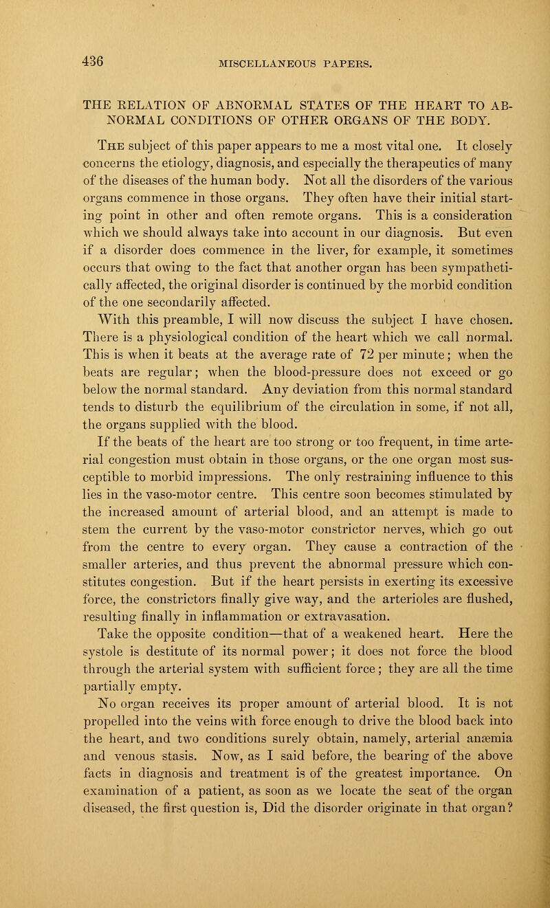 THE KELATION OF ABNORMAL STATES OF THE HEART TO AB- NORMAL CONDITIONS OF OTHER ORGANS OF THE BODY. The subject of this paper appears to me a most vital one. It closely concerns the etiology, diagnosis, and especially the therapeutics of many of the diseases of the human body. Not all the disorders of the various organs commence in those organs. They often have their initial start- ing point in other and often remote organs. This is a consideration which we should always take into account in our diagnosis. But even if a disorder does commence in the liver, for example, it sometimes occurs that owing to the fact that another organ has been sympatheti- cally affected, the original disorder is continued by the morbid condition of the one secondarily affected. With this preamble, I will now discuss the subject I have chosen. There is a physiological condition of the heart which we call normal. This is when it beats at the average rate of 72 per minute; when the beats are regular; when the blood-pressure does not exceed or go below the normal standard. Any deviation from this normal standard tends to disturb the equilibrium of the circulation in some, if not all, the organs supplied with the blood. If the beats of the heart are too strong or too frequent, in time arte- rial congestion must obtain in those organs, or the one organ most sus- ceptible to morbid impressions. The only restraining influence to this lies in the vaso-motor centre. This centre soon becomes stimulated by the increased amount of arterial blood, and an attempt is made to stem the current by the vaso-motor constrictor nerves, which go out from the centre to every organ. They cause a contraction of the smaller arteries, and thus prevent the abnormal pressure which con- stitutes congestion. But if the heart persists in exerting its excessive force, the constrictors finally give way, and the arterioles are flushed, resulting finally in inflammation or extravasation. Take the opposite condition—that of a weakened heart. Here the systole is destitute of its normal power; it does not force the blood through the arterial system with sufficient force; they are all the time partially empty. No organ receives its proper amount of arterial blood. It is not propelled into the veins with force enough to drive the blood back into the heart, and two conditions surely obtain, namely, arterial anaemia and venous stasis. Now, as I said before, the bearing of the above facts in diagnosis and treatment is of the greatest importance. On examination of a patient, as soon as we locate the seat of the organ diseased, the first question is, Did the disorder originate in that organ?