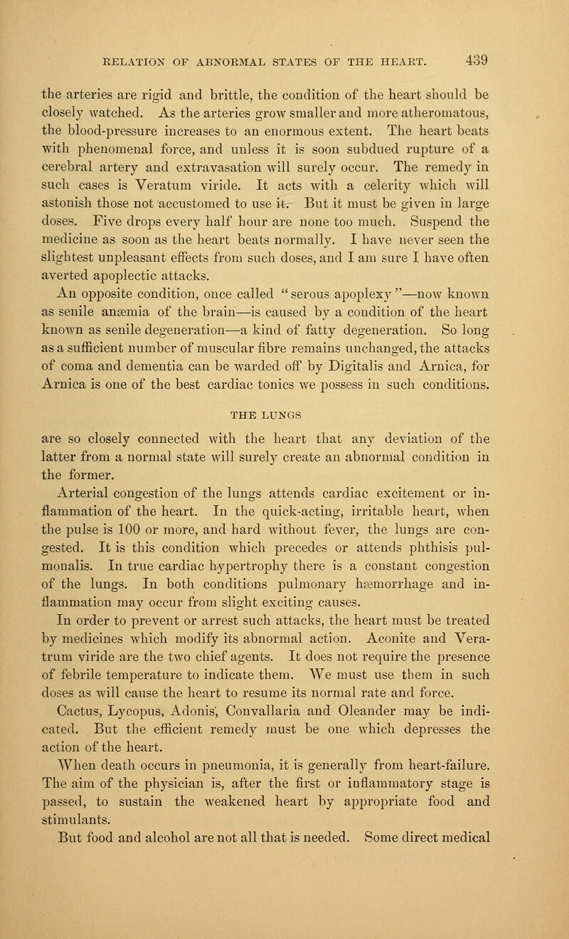 the arteries are rigid and brittle, the condition of the heart should be closely watched. As the arteries grow smaller and more atheromatous, the blood-pressure increases to an enormous extent. The heart beats with phenomenal force, and unless it is soon subdued rujDture of a cerebral artery and extravasation will surely occur. The remedy in such cases is Veratum viride. It acts with a celerity which will astonish those not accustomed to use it. But it must be given in large doses. Five drops every half hour are none too much. Suspend the medicine as soon as the heart beats normally. I have never seen the slightest unpleasant effects from such doses, and I am sure I have often averted apoplectic attacks. An opposite condition, once called  serous apoplexy —now known as senile ansemia of the brain—is caused by a condition of the heart known as senile degeneration—a kind of fatty degeneration. So long as a sufficient number of muscular fibre remains unchanged, the attacks of coma and dementia can be warded off by Digitalis and Arnica, for Arnica is one of the best cardiac tonics we possess in such conditions. THE LUNGS are so closely connected with the heart that any deviation of the latter from a normal state will surely create an abnormal condition in the former. Arterial congestion of the lungs attends cardiac excitement or in- flammation of the heart. In the quick-acting, irritable heart, when the pulse is 100 or more, and hard without fever, the lungs are con- gested. It is this condition which precedes or attends phthisis pul- monalis. In true cardiac hypertrophy there is a constant congestion of the lungs. In both conditions pulmonary hemorrhage and in- flammation may occur from slight exciting causes. In order to prevent or arrest such attacks, the heart must be treated by medicines which modify its abnormal action. Aconite and Vera- trum viride are the two chief agents. It does not require the presence of febrile temperature to indicate them. We must use them in such doses as will cause the heart to resume its normal rate and force. Cactus, Lycopus, Adonis', Convallaria and Oleander may be indi- cated. But the efficient remedy must be one which depresses the action of the heart. When death occurs in pneumonia, it is generally from heart-failure. The aim of the physician is, after the first or inflammatory stage is passed, to sustain the weakened heart by appropriate food and stimulants. But food and alcohol are not all that is needed. Some direct medical
