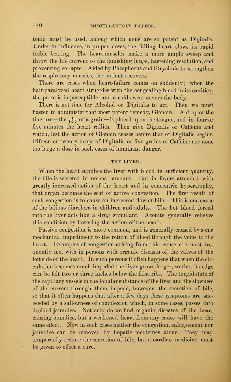 tonic must be used, among which none are so potent as Digitalis. Under its influence, in proper doses, the failing heart slows its rapid feeble beating. The heart-muscles make a more ample sweep and throw the life current to the famishing lungs, hastening resolution, and preventing collapse. Aided by Phosphorus and Strychnia to strengthen the respiratory muscles, the patient recovers. There are cases when heart-failure comes on suddenly; when the half-paralyzed heart struggles with the congealing blood in its cavities ,* the pulse is imperceptible, and a cold sweat covers the body. There is not time for Alcohol or Digitalis to act. Then we must hasten to administer that most potent remedy, Glonoin. A drop of the tincture—the T^ of a grain—is placed upon the tongue, and in four or five minutes the heart rallies. Then give Digitalis or Caffeine and watch, lest the action of Glonoin ceases before that of Digitalis begins. Fifteen or twenty drops of Digitalis or five grains of Caffeine are none too large a dose iu such cases of imminent danger. THE LIVER. When the heart supplies the liver with blood in sufficient quantity, the bile is secreted in normal amount. But in fevers attended with greatly increased action of the heart and in concentric hypertrophy, that organ becomes the seat of active congestion. The first result of such congestion is to cause an increased flow of bile. This is one cause of the bilious diarrhoea in children and adults. The hot blood forced into the liver acts like a drug stimulant. Aconite generally relieves this condition by lowering the action of the heart. Passive congestion is more common, and is generally caused by some mechanical impediment to the return of blood through the veins to the heart. Examples of congestion arising from this cause are most fre- quently met with in persons with organic diseases of the valves of the left side of the heart. In such persons it often happens that when the cir- culation becomes much impeded the liver grows larger, so that its edge can be felt two or three inches below the false ribs. The turgid state of the capillary vessels in the lobular substance of the liver and the slowness of the current through them impede, however, the secretion of bile, so that it often happens that after a few days these symptoms are suc- ceeded by a sallowness of complexion which, in some cases, passes into decided jaundice. Not only do we find organic diseases of the heart causing jaundice, but a weakened heart from any cause will have the same effect. Now in such cases neither the congestion, enlargement nor jaundice can be removed by hepatic medicines alone. They may temporarily restore the secretion of bile, but a cardiac medicine must be given to effect a cure.