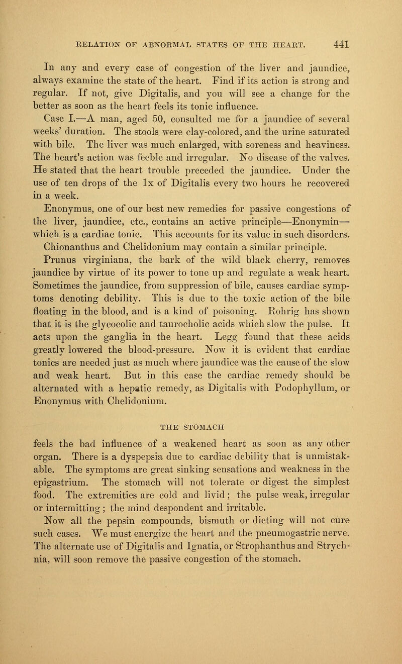 In any and every case of congestion of the liver and jaundice, always examine the state of the heart. Find if its action is strong and regular. If not, give Digitalis, and you will see a change for the better as soon as the heart feels its tonic influence. Case I.—A man, aged 50, consulted me for a jaundice of several weeks' duration. The stools were clay-colored, and the urine saturated with bile. The liver was much enlarged, with soreness and heaviness. The heart's action was feeble and irregular. No disease of the valves. He stated that the heart trouble preceded the jaundice. Under the use of ten drops of the lx of Digitalis every two hours he recovered in a week. Enonymus, one of our best new remedies for passive congestions of the liver, jaundice, etc., contains an active principle—Enonymin— which is a cardiac tonic. This accounts for its value in such disorders. Chionanthus and Chelidonium may contain a similar principle. Prunus virginiana, the bark of the wild black cherry, removes jaundice by virtue of its power to tone up and regulate a weak heart. Sometimes the jaundice, from suppression of bile, causes cardiac symp- toms denoting debility. This is due to the toxic action of the bile floating in the blood, and is a kind of poisoning. Rohrig has shown that it is the glycocolic and taurocholic acids which slow the pulse. It acts upon the ganglia in the heart. Legg found that these acids greatly lowered the blood-pressure. Now it is evident that cardiac tonics are needed just as much where jaundice was the cause of the slow and weak heart. But in this case the cardiac remedy should be alternated with a hepatic remedy, as Digitalis with Podophyllum, or Enonymus with Chelidonium. THE STOMACH feels the bad influence of a weakened heart as soon as any other organ. There is a dyspepsia due to cardiac debility that is unmistak- able. The symptoms are great sinking sensations and weakness in the epigastrium. The stomach will not tolerate or digest the simplest food. The extremities are cold and livid ; the pulse weak, irregular or intermitting ; the mind despondent and irritable. Now all the pepsin compounds, bismuth or dieting will not cure such cases. We must energize the heart and the pneumogastric nerve. The alternate use of Digitalis and Ignatia, or Strophanthus and Strych- nia, will soon remove the passive congestion of the stomach.