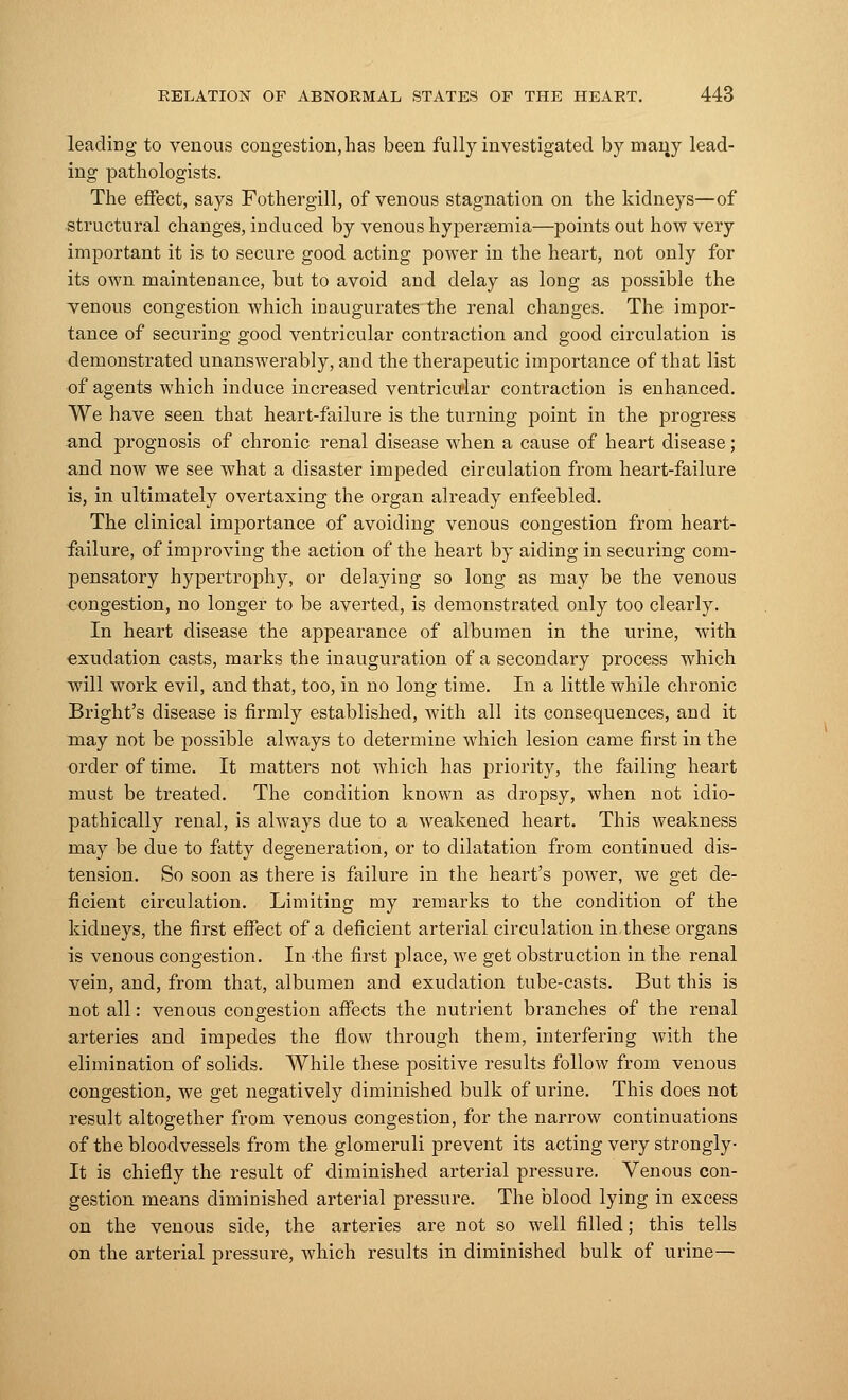 leading to venous congestion, has been fully investigated by many lead- ing pathologists. The effect, says Fothergill, of venous stagnation on the kidneys—of structural changes, induced by venous hyperemia—points out how very important it is to secure good acting power in the heart, not only for its own maintenance, but to avoid and delay as long as possible the venous congestion which inaugurates the renal changes. The impor- tance of securing good ventricular contraction and good circulation is demonstrated unanswerably, and the therapeutic importance of that list of agents which induce increased ventricular contraction is enhanced. We have seen that heart-failure is the turning point in the progress and prognosis of chronic renal disease when a cause of heart disease; and now we see what a disaster impeded circulation from heart-failure is, in ultimately overtaxing the organ already enfeebled. The clinical importance of avoiding venous congestion from heart- failure, of improving the action of the heart by aiding in securing com- pensatory hypertrophy, or delaying so long as may be the venous congestion, no longer to be averted, is demonstrated only too clearly. In heart disease the appearance of albumen in the urine, with exudation casts, marks the inauguration of a secondary process which will work evil, and that, too, in no long time. In a little while chronic Bright's disease is firmly established, with all its consequences, and it may not be possible always to determine which lesion came first in the order of time. It matters not which has priority, the failing heart must be treated. The condition known as dropsy, when not idio- pathically renal, is always due to a weakened heart. This weakness may be due to fatty degeneration, or to dilatation from continued dis- tension. So soon as there is failure in the heart's power, we get de- ficient circulation. Limiting my remarks to the condition of the kidneys, the first effect of a deficient arterial circulation in these organs is venous congestion. In -the first place, we get obstruction in the renal vein, and, from that, albumen and exudation tube-casts. But this is not all: venous congestion affects the nutrient branches of the renal arteries and impedes the flow through them, interfering with the elimination of solids. While these positive results follow from venous congestion, we get negatively diminished bulk of urine. This does not result altogether from venous congestion, for the narrow continuations of the bloodvessels from the glomeruli prevent its acting very strongly- It is chiefly the result of diminished arterial pressure. Venous con- gestion means diminished arterial pressure. The blood lying in excess on the venous side, the arteries are not so well filled; this tells on the arterial pressure, which results in diminished bulk of urine—