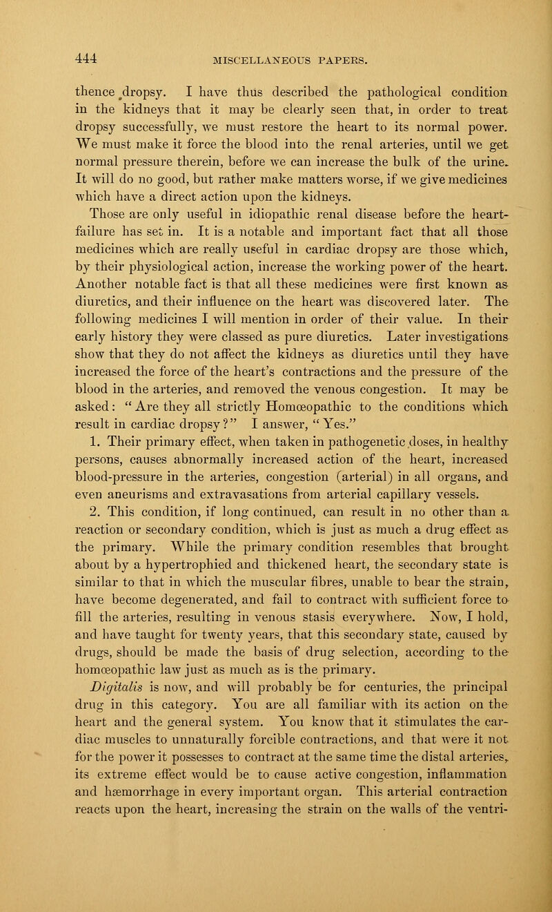 thence #dropsy. I have thus described the pathological condition in the kidneys that it may be clearly seen that, in order to treat dropsy successfully, we must restore the heart to its normal power. We must make it force the blood into the renal arteries, until we get normal pressure therein, before we can increase the bulk of the urine. It will do no good, but rather make matters worse, if we give medicines Avhich have a direct action upon the kidneys. Those are only useful in idiopathic renal disease before the heart- failui'e has set in. It is a notable and important fact that all those medicines which are really useful in cardiac dropsy are those which, by their physiological action, increase the working power of the heart. Another notable fact is that all these medicines were first known as diuretics, and their influence on the heart was discovered later. The following medicines I will mention in order of their value. In their early history they were classed as pure diuretics. Later investigations show that they do not affect the kidneys as diuretics until they have increased the force of the heart's contractions and the pressure of the blood in the arteries, and removed the venous congestion. It may be asked :  Are they all strictly Homoeopathic to the conditions which result in cardiac dropsy? I answer,  Yes. 1. Their primary effect, when taken in pathogenetic doses, in healthy persons, causes abnormally increased action of the heart, increased blood-pressure in the arteries, congestion (arterial) in all organs, and even aneurisms and extravasations from arterial capillary vessels. 2. This condition, if long continued, can result in no other than a. reaction or secondary condition, which is just as much a drug effect as the primary. While the primary condition resembles that brought about by a hypertrophied and thickened heart, the secondary state is similar to that in which the muscular fibres, unable to bear the strain, have become degenerated, and fail to contract with sufficient force to^ fill the arteries, resulting in venous stasis everywhere. Now, I hold, and have taught for twenty years, that this secondary state, caused by drugs, should be made the basis of drug selection, according to the homoeopathic law just as much as is the primary. Digitalis is now, and will probably be for centuries, the principal drug in this category. You are all familiar with its action on the heart and the general system. You know that it stimulates the car- diac muscles to unnaturally forcible contractions, and that were it not for the power it possesses to contract at the same time the distal arteries,, its extreme effect would be to cause active congestion, inflammation and haemorrhage in every important organ. This arterial contraction reacts upon the heart, increasing the strain on the walls of the ventri-