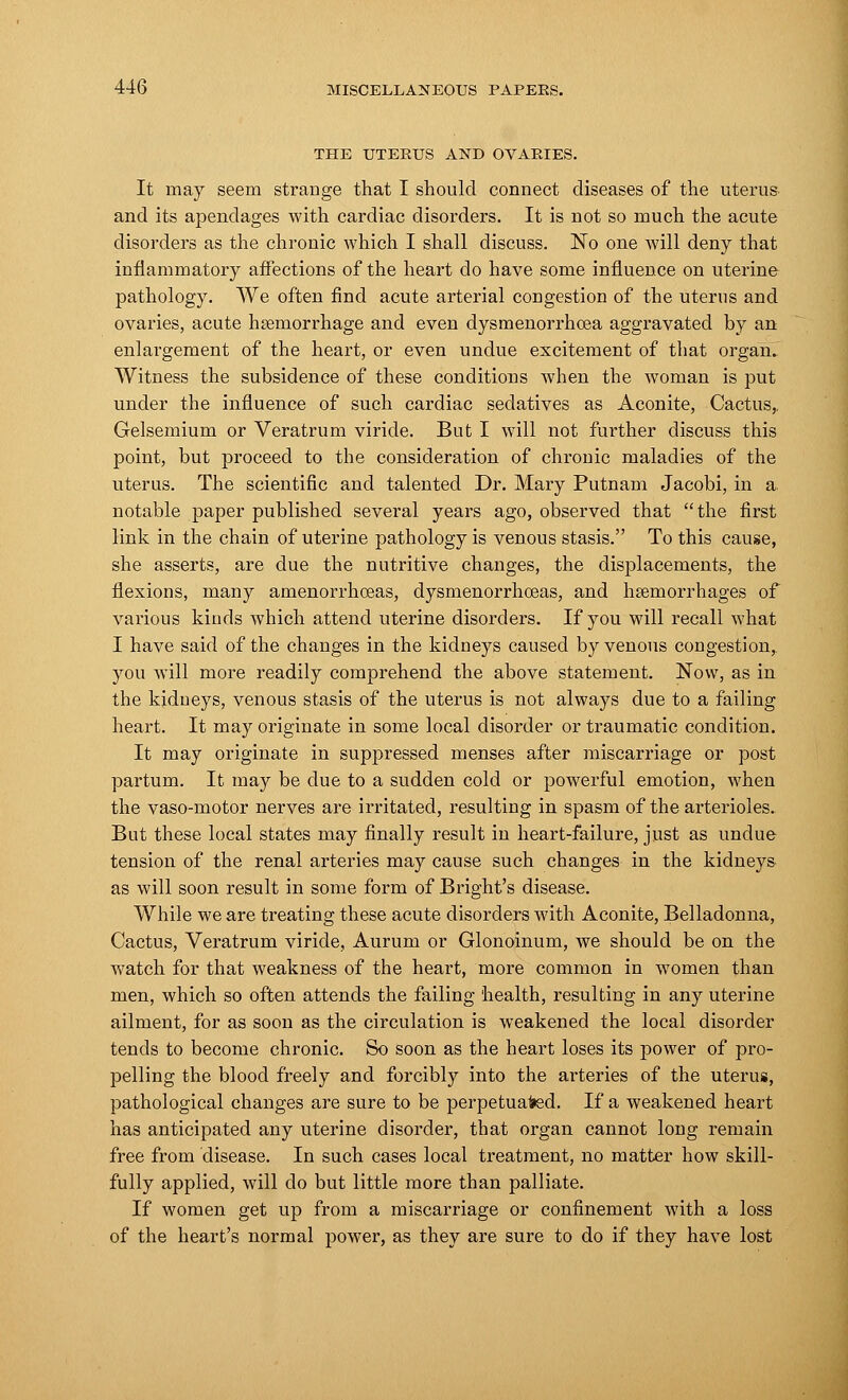 THE UTERUS AND OVARIES. It may seem strange that I should connect diseases of the uterus and its apendages with cardiac disorders. It is not so much the acute disorders as the chronic which I shall discuss. No one will deny that inflammatory affections of the heart do have some influence on uterine pathology. We often find acute arterial congestion of the uterus and ovaries, acute haemorrhage and even dysmenorrhoea aggravated by an enlargement of the heart, or even undue excitement of that organ. Witness the subsidence of these conditions when the woman is put under the influence of such cardiac sedatives as Aconite, Cactus,. Gelsemium or Veratrum viride. But I will not further discuss this point, but proceed to the consideration of chronic maladies of the uterus. The scientific and talented Dr. Mary Putnam Jacobi, in a notable paper published several years ago, observed that the first link in the chain of uterine pathology is venous stasis. To this cause, she asserts, are due the nutritive changes, the displacements, the flexions, many amenorrhoeas, dysmenorrhoeas, and haemorrhages of various kinds which attend uterine disorders. If you will recall what I have said of the changes in the kidneys caused by venous congestion, you will more readily comprehend the above statement. Now, as in the kidueys, venous stasis of the uterus is not always due to a failing heart. It may originate in some local disorder or traumatic condition. It may originate in suppressed menses after miscarriage or post partum. It may be clue to a sudden cold or powerful emotion, when the vaso-motor nerves are irritated, resulting in spasm of the arterioles. But these local states may finally result in heart-failure, just as undue tension of the renal arteries may cause such changes in the kidneys as will soon result in some form of Bright's disease. While we are treating these acute disorders with Aconite, Belladonna, Cactus, Veratrum viride, Aurum or Glonoinum, we should be on the watch for that weakness of the heart, more common in women than men, which so often attends the failing health, resulting in any uterine ailment, for as soon as the circulation is weakened the local disorder tends to become chronic. So soon as the heart loses its power of pro- pelling the blood freely and forcibly into the arteries of the uterus, pathological changes are sure to be perpetuated. If a weakened heart has anticipated any uterine disorder, that organ cannot long remain free from disease. In such cases local treatment, no matter how skill- fully applied, will do but little more than palliate. If women get up from a miscarriage or confinement with a loss of the heart's normal power, as they are sure to do if they have lost