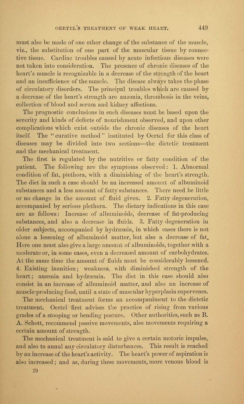 must also be made of one other change of the substance of the muscle, viz., the substitution of one part of the muscular tissue by connec- tive tissue. Cardiac troubles caused by acute infectious diseases were not taken into consideration. The presence of chronic diseases of the heart's muscle is recognizable in a decrease of the strength of the heart and an insufficience of the muscle. The disease always takes the phase of circulatory disorders. The principal troubles which are caused by a decrease of the heart's strength are ansemia, thrombosis in the veins, collection of blood and serum and kidney affections. The prognostic conclusions in such diseases must be based upon the severity and kinds of defects of nourishment observed, and upon other complications which exist outside the chronic diseases of the heart itself. The  curative method instituted by Oertel for this class of diseases may be divided into two sections—the dietetic treatment and the mechanical treatment. The first is regulated by the nutritive or fatty condition of the patient. The following are the symptoms observed: 1. Abnormal condition of fat, plethora, with a diminishing of the heart's strength. The diet in such a case should be an increased amount of albuminoid substances and a less amount of fatty substances. There need be little or no change in the amount of fluid given. 2. Fatty degeneration, accompanied by serious plethora. The dietary indications in this case are as follows: Increase of albuminoids, decrease of fat-producing substances, and also a decrease in fluids. 3. Fatty degeneration in older subjects, accompanied by hydrsemia, in which cases there is not alone a lessening of albuminoid matter, but also a decrease of fat. Here one must also give a large amount of albuminoids, together .with a moderate or, in some cases, even a decreased amount of carbohydrates. At the same time the amount of fluids must be considerably lessened. 4. Existing inanition; weakness, with diminished strength of the heart; anaemia and hydrsemia. The diet in this case should also consist in an increase of albuminoid matter, and also an increase of muscle-producing food, until a state of muscular hyperplasia supervenes. The mechanical treatment forms an accompaniment to the dietetic treatment. Oertel first advises the practice of rising from various grades of a stooping or bending posture. Other authorities, such as. B. A. Schott, recommend passive movements, also movements requiring a certain amount of strength. The mechanical treatment is said to give a certain motoric impulse, and also to annul any circulatory disturbances. This result is reached by an increase of the heart's activity. The heart's power of aspiration is also increased ; and as, during these movements, more venous blood is 29