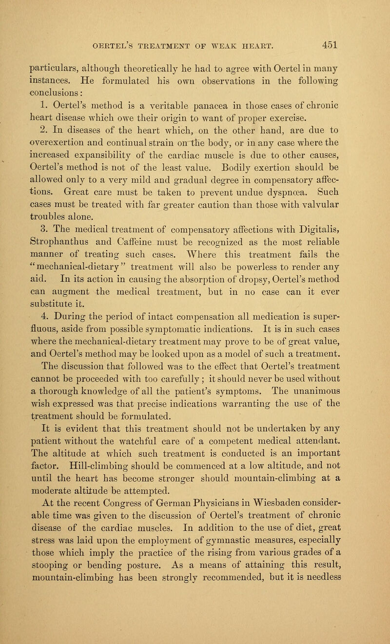 particulars, although theoretically he had to agree with Oertel in many instances. He formulated his own observations in the following conclusions: 1. Oertel's method is a veritable panacea in those cases of chronic heart disease which owe their origin to want of proper exercise. 2. In diseases of the heart which, on the other hand, are due to overexertion and continual strain on the body, or in any case where the increased expansibility of the cardiac muscle is due to other causes, Oertel's method is not of the least value. Bodily exertion should be allowed only to a very mild and gradual degree in compensatory affec- tions. Great care must be taken to prevent undue dyspnoea. Such cases must be treated with far greater caution than those with valvular troubles alone. 3. The medical treatment of compensatory affections with Digitalis, Strophantus and Caffeine must be recognized as the most reliable manner of treating such cases. Where this treatment fails the mechanical-dietary treatment will also be powerless to render any aid. In its action in causing the absorption of dropsy, Oertel's method can augment the medical treatment, but in no case can it ever substitute it. 4. During the period of intact compensation all medication is super- fluous, aside from possible symptomatic indications. It is in such cases where the mechanical-dietary treatment may prove to be of great value, and Oertel's method may be looked upon as a model of such a treatment. The discussion that followed was to the effect that Oertel's treatment cannot be proceeded with too carefully; it should never be used without a thorough knowledge of all the patient's symptoms. The unanimous wish expressed was that precise indications warranting the use of the treatment should be formulated. It is evident that this treatment should not be undertaken by any patient without the watchful care of a competent medical attendant. The altitude at which such treatment is conducted is an important factor. Hill-climbing should be commenced at a low altitude, and not until the heart has become stronger should mountain-climbing at a moderate altitude be attempted. At the recent Congress of German Physicians in Wiesbaden consider- able time was given to the discussion of Oertel's treatment of chronic disease of the cardiac muscles. In addition to the use of diet, great stress was laid upon the employment of gymnastic measures, especially those which imply the practice of the rising from various grades of a stooping or bending posture. As a means of attaining this result, mountain-climbing has been strongly recommended, but it is needless