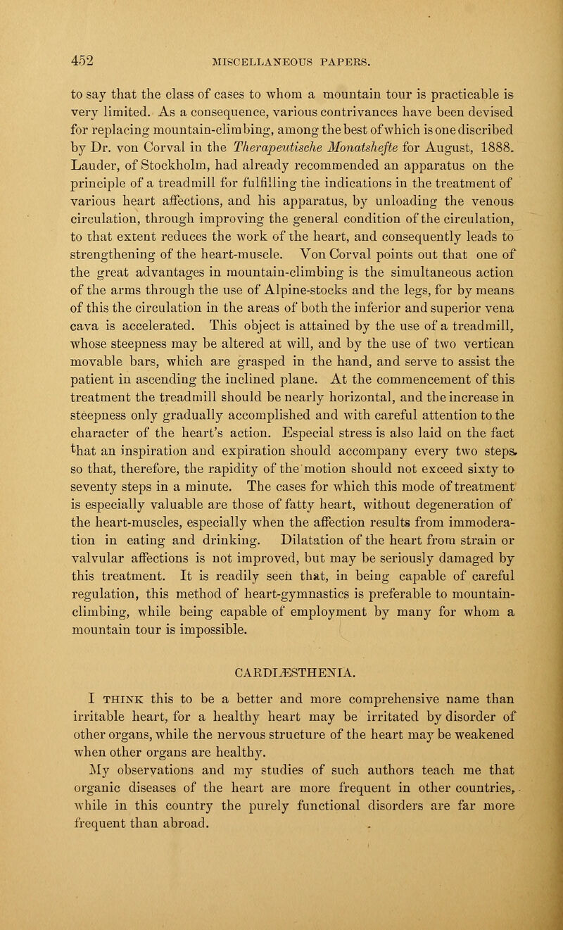 to say that the class of cases to whom a mountain tour is practicable is very limited. As a consequence, various contrivances have been devised for replacing mountain-climbing, among the best of which isonediscribed by Dr. von Corval in the Therapeutische Monatshefte for August, 1888. Lauder, of Stockholm, had already recommended an apparatus on the principle of a treadmill for fulfilling the indications in the treatment of various heart affections, and his apparatus, by unloading the venous circulation, through improving the general condition of the circulation, to that extent reduces the work of the heart, and consequently leads to strengthening of the heart-muscle. Von Corval points out that one of the great advantages in mountain-climbing is the simultaneous action of the arms through the use of Alpine-stocks and the legs, for by means of this the circulation in the areas of both the inferior and superior vena cava is accelerated. This object is attained by the use of a treadmill, whose steepness may be altered at will, and by the use of two vertican movable bars, which are grasped in the hand, and serve to assist the patient in ascending the inclined plane. At the commencement of this treatment the treadmill should be nearly horizontal, and the increase in steepness only gradually accomplished and with careful attention to the character of the heart's action. Especial stress is also laid on the fact that an inspiration and expiration should accompany every two steps, so that, therefore, the rapidity of the motion should not exceed sixty to seventy steps in a minute. The cases for which this mode of treatment is especially valuable are those of fatty heart, without degeneration of the heart-muscles, especially when the affection results from immodera- tion in eating and drinking. Dilatation of the heart from strain or valvular affections is not improved, but may be seriously damaged by this treatment. It is readily seen that, in being capable of careful regulation, this method of heart-gymnastics is preferable to mountain- climbing, while being capable of employment by many for whom a mountain tour is impossible. CAJRDIJESTHENIA. I think this to be a better and more comprehensive name than irritable heart, for a healthy heart may be irritated by disorder of other organs, while the nervous structure of the heart may be weakened when other organs are healthy. My observations and my studies of such authors teach me that organic diseases of the heart are more frequent in other countries,. while in this country the purely functional disorders are far more frequent than abroad.