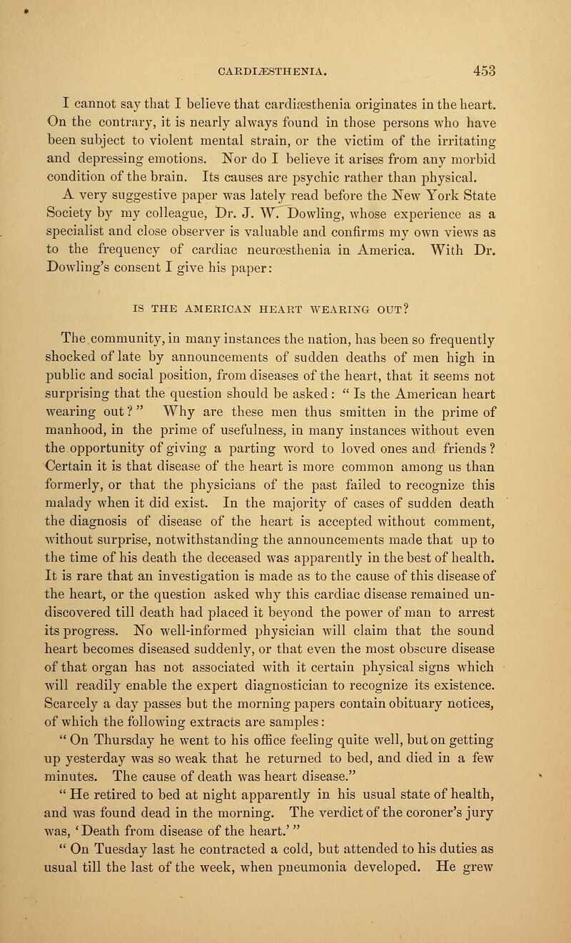 I cannot say that I believe that cardiresthenia originates in the heart. On the contrary, it is nearly always found in those persons who have been subject to violent mental strain, or the victim of the irritatiug and depressing emotions. Nor do I believe it arises from any morbid condition of the brain. Its causes are psychic rather than physical. A very suggestive paper was lately read before the New York State Society by my colleague, Dr. J. W. Dowling, whose experience as a specialist and close observer is valuable and confirms my own views as to the frequency of cardiac neuroesthenia in America. With Dr. Dowling's consent I give his paper : IS THE AMERICAN HEART WEARING OUT? The community, in many iustances the nation, has been so frequently shocked of late by announcements of sudden deaths of men high in public and social position, from diseases of the heart, that it seems not surprising that the question should be asked:  Is the American heart wearing out ?  Why are these men thus smitten in the prime of manhood, in the prime of usefulness, in many instances without even the. opportunity of giving a parting word to loved ones and friends? Certain it is that disease of the heart is more common among us than formerly, or that the physicians of the past failed to recognize this malady when it did exist. In the majority of cases of sudden death the diagnosis of disease of the heart is accepted without comment, without surprise, notwithstanding the announcements made that up to the time of his death the deceased was apparently in the best of health. It is rare that an investigation is made as to the cause of this disease of the heart, or the question asked why this cardiac disease remained un- discovered till death had placed it beyond the power of man to arrest its progress. No well-informed physician will claim that the sound heart becomes diseased suddenly, or that even the most obscure disease of that organ has not associated with it certain physical signs which will readily enable the expert diagnostician to recognize its existence. Scarcely a day passes but the morning papers contain obituary notices, of which the following extracts are samples:  On Thursday he went to his office feeling quite well, but on getting up yesterday was so weak that he returned to bed, and died in a few minutes. The cause of death was heart disease.  He retired to bed at night apparently in his usual state of health, and was found dead in the morning. The verdict of the coroner's jury was, ' Death from disease of the heart.'   On Tuesday last he contracted a cold, but attended to his duties as usual till the last of the week, when pneumonia developed. He grew