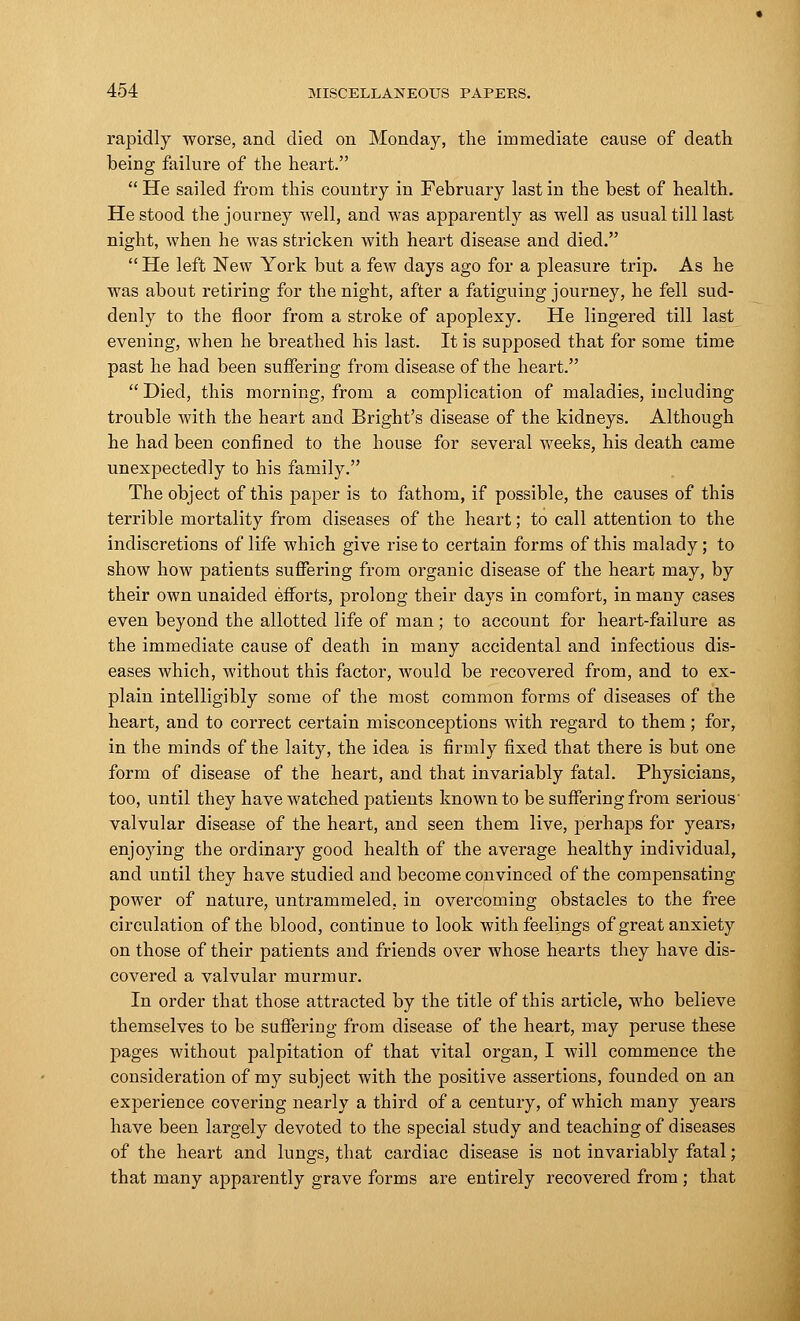 rapidly worse, and died on Monday, the immediate cause of death being failure of the heart.  He sailed from this country in February last in the best of health. He stood the journey well, and was apparently as well as usual till last night, when he was stricken with heart disease and died.  He left New York but a few days ago for a pleasure trip. As he was about retiring for the night, after a fatiguing journey, he fell sud- denly to the floor from a stroke of apoplexy. He lingered till last evening, when he breathed his last. It is supposed that for some time past he had been suffering from disease of the heart.  Died, this morning, from a complication of maladies, including trouble with the heart and Bright's disease of the kidneys. Although he had been confined to the house for several weeks, his death came unexpectedly to his family. The object of this paper is to fathom, if possible, the causes of this terrible mortality from diseases of the heart; to call attention to the indiscretions of life which give rise to certain forms of this malady; to show how patients suffering from organic disease of the heart may, by their own unaided efforts, prolong their days in comfort, in many cases even beyond the allotted life of man; to account for heart-failure as the immediate cause of death in many accidental and infectious dis- eases which, without this factor, would be recovered from, and to ex- plain intelligibly some of the most common forms of diseases of the heart, and to correct certain misconceptions with regard to them; for, in the minds of the laity, the idea is firmly fixed that there is but one form of disease of the heart, and that invariably fatal. Physicians, too, until they have watched patients known to be suffering from serious' valvular disease of the heart, and seen them live, perhaps for years> enjoying the ordinary good health of the average healthy individual, and until they have studied and become convinced of the compensating power of nature, untrammeled, in overcoming obstacles to the free circulation of the blood, continue to look with feelings of great anxiety on those of their patients and friends over whose hearts they have dis- covered a valvular murmur. In order that those attracted by the title of this article, who believe themselves to be suffering from disease of the heart, may peruse these pages without palpitation of that vital organ, I will commence the consideration of my subject with the positive assertions, founded on an experience covering nearly a third of a century, of which many years have been largely devoted to the special study and teaching of diseases of the heart and lungs, that cardiac disease is not invariably fatal; that many apparently grave forms are entirely recovered from; that