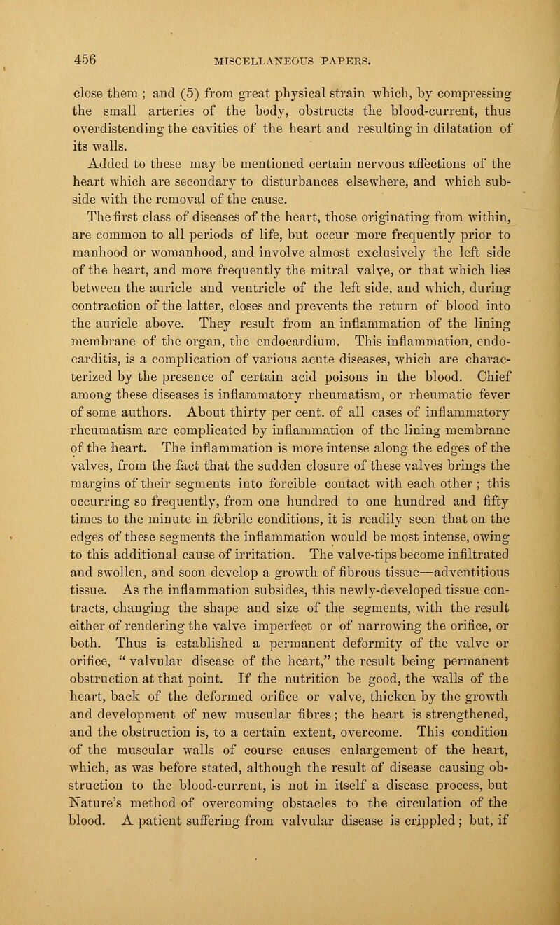 close them ; and (5) from great physical strain which, by compressing the small arteries of the body, obstructs the blood-current, thus overdistendiug the cavities of the heart and resulting in dilatation of its walls. Added to these may be mentioned certain nervous affections of the heart which are secondary to disturbances elsewhere, and which sub- side with the removal of the cause. The first class of diseases of the heart, those originating from within, are common to all periods of life, but occur more frequently prior to manhood or womanhood, and involve almost exclusively the left side of the heart, and more frequently the mitral valve, or that which lies between the auricle and ventricle of the left side, and which, during contraction of the latter, closes and prevents the return of blood into the auricle above. They result from an inflammation of the lining membrane of the organ, the endocardium. This inflammation, endo- carditis, is a complication of various acute diseases, which are charac- terized by the presence of certain acid poisons in the blood. Chief among these diseases is inflammatory rheumatism, or rheumatic fever of some authors. About thirty per cent, of all cases of inflammatory rheumatism are complicated by inflammation of the lining membrane of the heart. The inflammation is more intense along the edges of the valves, from the fact that the sudden closure of these valves brings the margins of their segments into forcible contact with each other ; this occurring so frequently, from one hundred to one hundred and fifty times to the minute in febrile conditions, it is readily seen that on the edges of these segments the inflammation would be most intense, owing to this additional cause of irritation. The valve-tips become infiltrated and swollen, and soon develop a growth of fibrous tissue—adventitious tissue. As the inflammation subsides, this newly-developed tissue con- tracts, changing the shape and size of the segments, with the result either of rendering the valve imperfect or of narrowing the orifice, or both. Thus is established a permanent deformity of the valve or orifice,  valvular disease of the heart, the result being permanent obstruction at that point. If the nutrition be good, the walls of the heart, back of the deformed orifice or valve, thicken by the growth and development of new muscular fibres; the heart is strengthened, and the obstruction is, to a certain extent, overcome. This condition of the muscular walls of course causes enlargement of the heart, which, as was before stated, although the result of disease causing ob- struction to the blood-current, is not in itself a disease process, but Nature's method of overcoming obstacles to the circulation of the blood. A patient suffering from valvular disease is crippled ; but, if