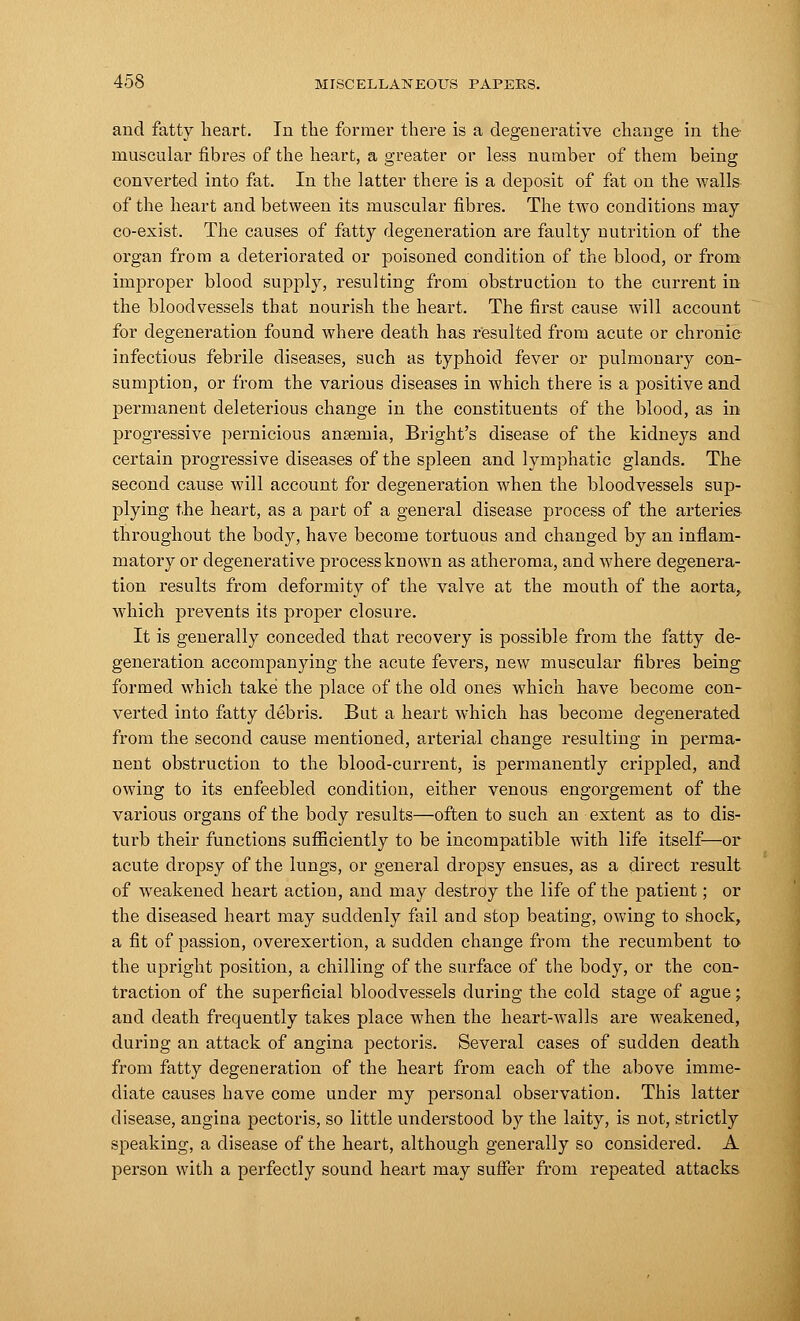 and fatty heart. In the former there is a degenerative change in the muscular fibres of the heart, a greater or less number of them being converted into fat. In the latter there is a deposit of fat on the walls of the heart and between its muscular fibres. The two conditions may co-exist. The causes of fatty degeneration are faulty nutrition of the organ from a deteriorated or poisoned condition of the blood, or from improper blood supply, resulting from obstruction to the current in the bloodvessels that nourish the heart. The first cause will account for degeneration found where death has resulted from acute or chronic infectious febrile diseases, such as typhoid fever or pulmonary con- sumption, or from the various diseases in which there is a positive and jDermanent deleterious change in the constituents of the blood, as in progressive pernicious anaemia, Bright's disease of the kidneys and certain progressive diseases of the spleen and lymphatic glands. The second cause will account for degeneration when the bloodvessels sup- plying the heart, as a part of a general disease process of the arteries throughout the body, have become tortuous and changed by an inflam- matory or degenerative process known as atheroma, and where degenera- tion results from deformity of the valve at the mouth of the aorta,, which prevents its proper closure. It is generally conceded that recovery is possible from the fatty de- generation accompanying the acute fevers, new muscular fibres being formed which take the place of the old ones which have become con- verted into fatty debris. But a heart which has become degenerated from the second cause mentioned, arterial change resulting in perma- nent obstruction to the blood-current, is permanently crippled, and owing to its enfeebled condition, either venous engorgement of the various organs of the body results—often to such an extent as to dis- turb their functions sufficiently to be incompatible with life itself—or acute dropsy of the lungs, or general dropsy ensues, as a direct result of weakened heart action, and may destroy the life of the patient; or the diseased heart may suddenly fail and stop beating, owing to shock, a fit of passion, overexertion, a sudden change from the recumbent to the upright position, a chilling of the surface of the body, or the con- traction of the superficial bloodvessels during the cold stage of ague; and death frequently takes place when the heart-walls are weakened, during an attack of angina pectoris. Several cases of sudden death from fatty degeneration of the heart from each of the above imme- diate causes have come under my personal observation. This latter disease, angina pectoris, so little understood by the laity, is not, strictly speaking, a disease of the heart, although generally so considered. A person with a perfectly sound heart may suffer from repeated attacks