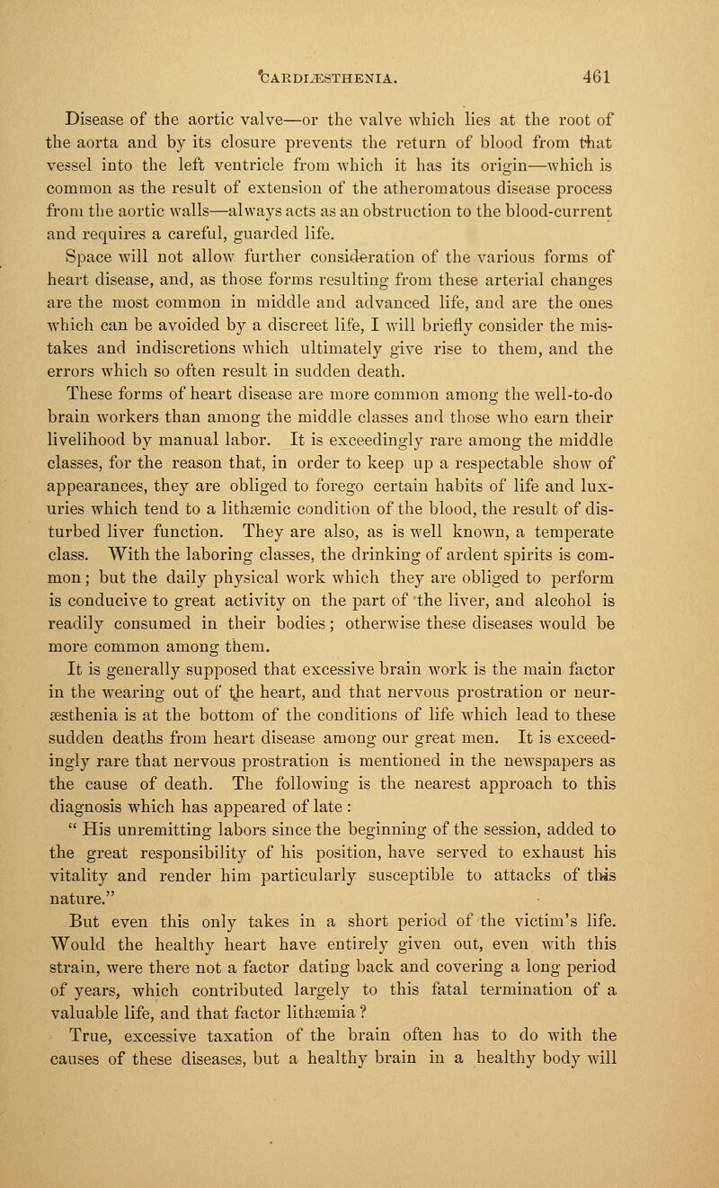 Disease of the aortic valve—or the valve which lies at the root of the aorta and by its closure prevents the return of blood from that vessel into the left ventricle from which it has its origin—which is common as the result of extension of the atheromatous disease process from the aortic walls—always acts as an obstruction to the blood-current and requires a careful, guarded life. Space will not allow further consideration of the various forms of heart disease, and, as those forms resulting from these arterial changes are the most common in middle and advanced life, and are the ones which can be avoided by a discreet life, I will briefly consider the mis- takes and indiscretions which ultimately give rise to them, and the errors which so often result in sudden death. These forms of heart disease are more common among the well-to-do brain workers than among the middle classes and those who earn their livelihood by manual labor. It is exceedingly rare among the middle classes, for the reason that, in order to keep up a respectable show of appearances, they are obliged to forego certain habits of life and lux- uries which tend to a lithremic condition of the blood, the result of dis- turbed liver function. They are also, as is well known, a temperate class. With the laboring classes, the drinking of ardent spirits is com- mon ; but the daily physical work which they are obliged to perform is conducive to great activity on the part of the liver, and alcohol is readily consumed in their bodies; otherwise these diseases would be more common among them. It is generally supposed that excessive brain work is the main factor in the wearing out of ijie heart, and that nervous prostration or neur- asthenia is at the bottom of the conditions of life which lead to these sudden deaths from heart disease among our great men. It is exceed- ingly rare that nervous prostration is mentioned in the newspapers as the cause of death. The following is the nearest approach to this diagnosis which has appeared of late :  His unremitting labors since the beginning of the session, added to the great responsibility of his position, have served to exhaust his vitality and render him particularly susceptible to attacks of tins nature. But even this only takes in a short period of the victim's life. Would the healthy heart have entirely given out, even with this strain, were there not a factor dating back and covering a long period of years, which contributed largely to this fatal termination of a valuable life, and that factor lithreinia ? True, excessive taxation of the brain often has to do with the causes of these diseases, but a healthy brain in a healthy body will