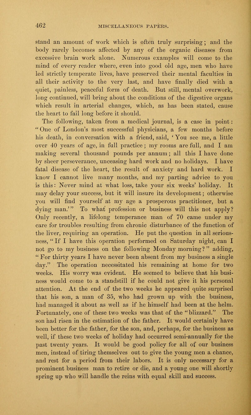 stand an amount of work which is often truly surprising; and the body rarely becomes affected by any of the organic diseases from excessive brain work alone. Numerous examples will come to the mind of every reader where, even into good old age, men who have led strictly temperate lives, have preserved their mental faculties in all their activity to the very last, and have finally died with a quiet, painless, peaceful form of death. But still, mental overwork, long continued, will bring about the conditions of the digestive organs which result in arterial changes, which, as has been stated, cause the heart to fail long before it should. The following, taken from a medical journal, is a case in point:  One of London's most successful physicians, a few months before his death, in conversation with a friend, said, ' You see me, a little over 40 years of age, in full practice ; my rooms are full, and I am making several thousand pounds per annum; all this I have done by sheer perseverance, unceasing hard work and no holidays. I have fatal disease of the heart, the result of anxiety and hard work. I know I cannot live many months, and my parting advice to you is this: Never mind at what loss, take your six weeks' holiday. It may delay your success, but it will insure its development; otherwise you will find yourself at my age a prosperous practitioner, but a dying man.' To what profession or business will this not apply? Only recently, a lifelong temperance man of 70 came under my care for troubles resulting from chronic disturbance of the function of the liver, requiring an operation. He put the question in all serious- ness,  If I have this operation performed on Saturday night, can I not go to my business on the following Monday morning? adding,  For thirty years I have never been absent from my business a single day. The operation necessitated his remaining at home for two weeks. His worry was evident. He seemed to believe that his busi- ness would come to a standstill if he could not give it his personal attention. At the end of the two weeks he appeared quite surprised that his son, a man of 35, who had grown up with the business, had managed it about as well as if he himself had been at the helm. Fortunately, one of these two weeks was that of the  blizzard. The son had risen in the estimation of the father. It would certainly have been better for the father, for the son, and, perhaps, for the business as well, if these two weeks of holiday had occurred semi-annually for the past twenty years. It would be good policy for all of our business men, instead of tiring themselves out to give the young men a chance, and rest for a period from their labors. It is only necessary for a prominent business man to retire or die, and a young one will shortly spring up who will handle the reins with equal skill and success.