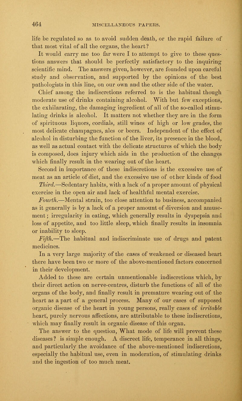 life be regulated so as to avoid sudden death, or the rapid failure of that most vital of all the organs, the heart? It would carry me too far were I to attempt to give to these ques- tions answers that should be perfectly satisfactory to the inquiring scientific mind. The answers given, however, are founded upon careful study and observation, and supported by the opinions of the best pathologists in this line, on our own and the other side of the water. Chief among the indiscretions referred to is the habitual though moderate use of drinks containing alcohol. With but few exceptions, the exhilarating, the damaging ingredient of all of the so-called stimu- lating drinks is alcohol. It matters not whether they are in the form of spirituous liquors, cordials, still wines of high or low grades, the most delicate champagnes, ales or beers. Independent of the effect of alcohol in disturbing the function of the liver, its presence in the blood, as well as actual contact with the delicate structures of which the body is composed, does injury which aids in the production of the changes which finally result in the wearing out of the heart. Second in importance of these indiscretions is the excessive use of meat as an article of diet, and the excessive use of other kinds of food Third.—Sedentary habits, with a lack of a proper amount of physical exercise in the open air and lack of healthful mental exercise. Fourth.—Mental strain, too close attention to business, accompanied as it generally is by a lack of a proper amount of diversion and amuse- ment ; irregularity in eating, which generally results in dyspepsia and loss of appetite, and too little sleep, which finally results in insomnia or inability to sleep. Fifth.—The habitual and indiscriminate use of drugs and patent medicines. In a very large majority of the cases of weakened or diseased heart there have been two or more of the above-mentioned factors concerned in their development. Added to these are certain unmentionable indiscretions which, by their direct action on nerve-centres, disturb the functions of all of the organs of the body, and finally result in premature wearing out of the heart as a part of a general process. Many of our cases of supposed organic disease of the heart in young persons, really cases of irritable heart, purely nervous affections, are attributable to these indiscretions, which may finally result in organic disease of this organ. The answer to the question, What mode of life will prevent these diseases ? is simple enough. A discreet life, temperance in all things, and particularly the avoidance of the above-mentioned indiscretions, especially the habitual use, even in moderation, of stimulating drinks and the ingestion of too much meat.