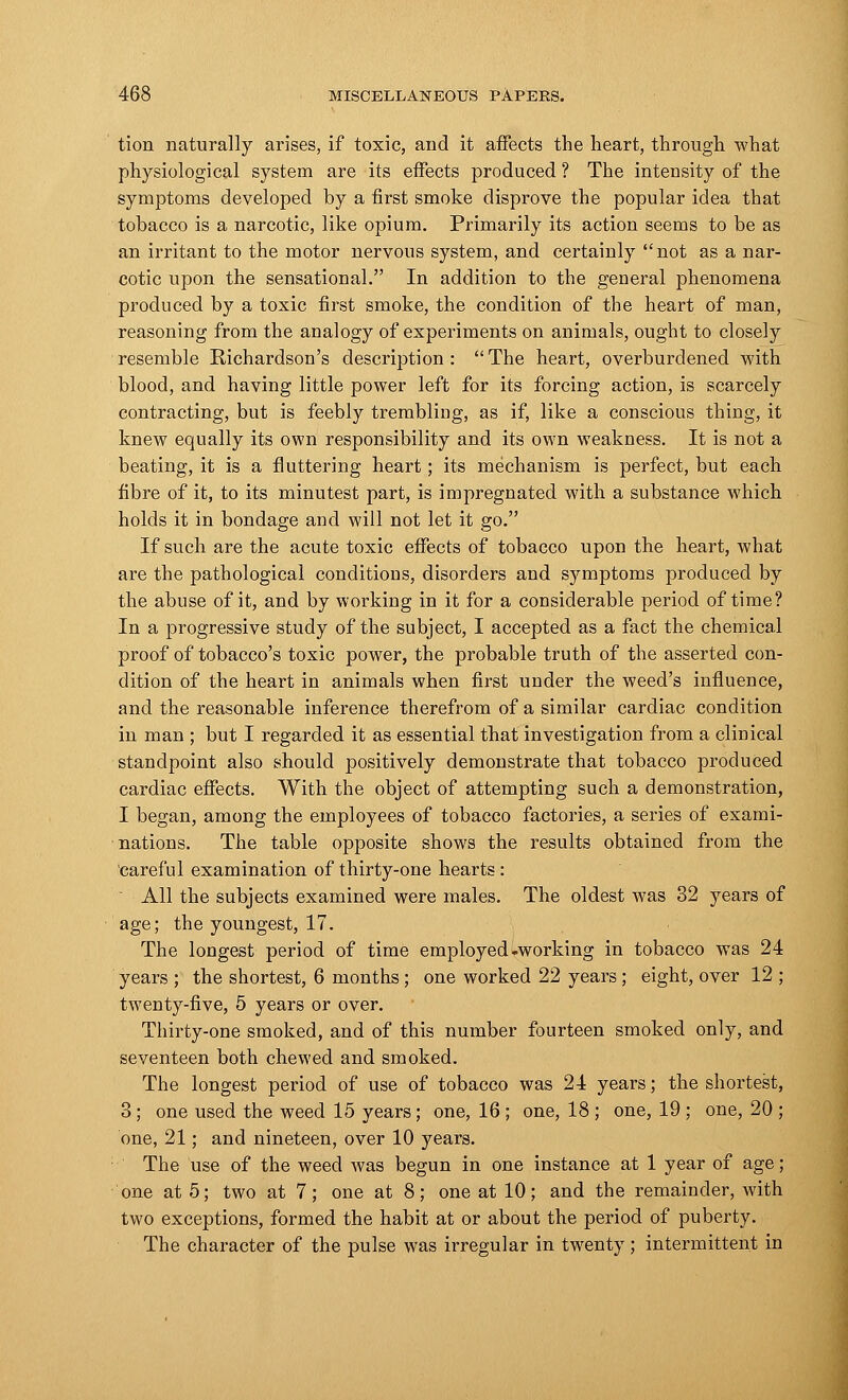 tion naturally arises, if toxic, and it affects the heart, through what physiological system are its effects produced ? The intensity of the symptoms developed by a first smoke disprove the popular idea that tobacco is a narcotic, like opium. Primarily its action seems to be as an irritant to the motor nervous system, and certainly not as a nar- cotic upon the sensational. In addition to the general phenomena produced by a toxic first smoke, the condition of the heart of man, reasoning from the analogy of experiments on animals, ought to closely resemble Richardson's description: The heart, overburdened with blood, and having little power left for its forcing action, is scarcely contracting, but is feebly trembling, as if, like a conscious thing, it knew equally its own responsibility and its own weakness. It is not a beating, it is a fluttering heart; its mechanism is perfect, but each fibre of it, to its minutest part, is impregnated with a substance which holds it in bondage and will not let it go. If such are the acute toxic effects of tobacco upon the heart, what are the pathological conditions, disorders and symptoms produced by the abuse of it, and by working in it for a considerable period of time? In a progressive study of the subject, I accepted as a fact the chemical proof of tobacco's toxic power, the probable truth of the asserted con- dition of the heart in animals when first under the weed's influence, and the reasonable inference therefrom of a similar cardiac condition in man ; but I regarded it as essential that investigation from a clinical standpoint also should positively demonstrate that tobacco produced cardiac effects. With the object of attempting such a demonstration, I began, among the employees of tobacco factories, a series of exami- nations. The table opposite shows the results obtained from the careful examination of thirty-one hearts :  All the subjects examined were males. The oldest was 32 years of age; the youngest, 17. The longest period of time employed-working in tobacco was 24 years ; the shortest, 6 months; one worked 22 years ; eight, over 12 ; twenty-five, 5 years or over. Thirty-one smoked, and of this number fourteen smoked only, and seventeen both chewed and smoked. The longest period of use of tobacco was 24 years; the shortest, 3; one used the weed 15 years; one, 16 ; one, 18 ; one, 19 ; one, 20 ; one, 21; and nineteen, over 10 years. The use of the weed was begun in one instance at 1 year of age; one at 5; two at 7; one at 8; one at 10; and the remainder, with two exceptions, formed the habit at or about the period of puberty. The character of the pulse was irregular in twenty; intermittent in