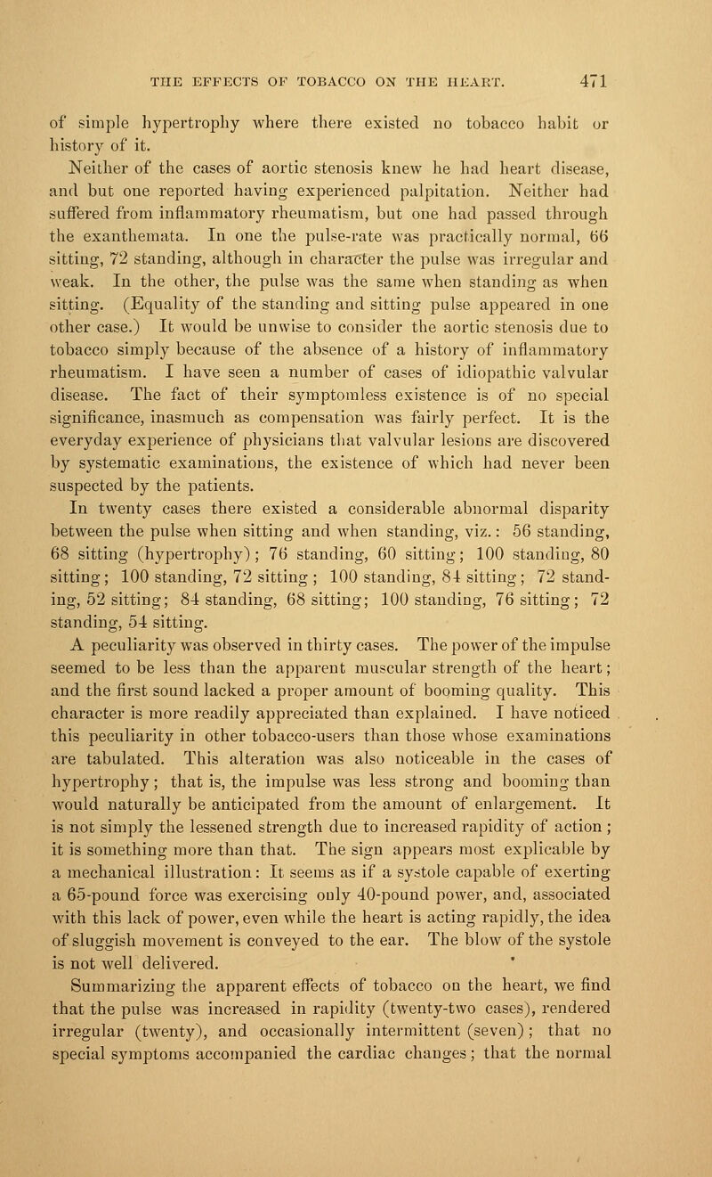 of simple hypertrophy where there existed no tobacco habit or history of it. Neither of the cases of aortic stenosis knew he had heart disease, and but one reported having experienced palpitation. Neither had suffered from inflammatory rheumatism, but one had passed through the exanthemata. In one the pulse-rate was practically normal, 66 sitting, 72 standing, although in character the pulse was irregular and weak. In the other, the pulse was the same when standing as when sitting. (Equality of the standing and sitting pulse appeared in one other case.) It would be unwise to consider the aortic stenosis due to tobacco simply because of the absence of a history of inflammatory rheumatism. I have seen a number of cases of idiopathic valvular disease. The fact of their symptomless existence is of no special significance, inasmuch as compensation was fairly perfect. It is the everyday experience of physicians that valvular lesions are discovered by systematic examinations, the existence of which had never been suspected by the patients. In twenty cases there existed a considerable abnormal disparity between the pulse when sitting and when standing, viz.: 56 standing, 68 sitting (hypertrophy) ; 76 standing, 60 sitting; 100 standing, 80 sitting; 100 standing, 72 sitting ; 100 standing, 81 sitting; 72 stand- ing, 52 sitting; 84 standing, 68 sitting; 100 standing, 76 sitting; 72 standing, 54 sitting. A peculiarity wras observed in thirty cases. The power of the impulse seemed to be less than the apparent muscular strength of the heart; and the first sound lacked a proper amount of booming quality. This character is more readily appreciated than explained. I have noticed this peculiarity in other tobacco-users than those whose examinations are tabulated. This alteration was also noticeable in the cases of hypertrophy; that is, the impulse was less strong and booming than would naturally be anticipated from the amount of enlargement. It is not simply the lessened strength due to increased rapidity of action ; it is something more than that. The sign appears most explicable by a mechanical illustration: It seems as if a systole capable of exerting a 65-pound force was exercising only 40-pound power, and, associated with this lack of power, even while the heart is acting rapidly, the idea of sluggish movement is conveyed to the ear. The blow of the systole is not well delivered. Summarizing the apparent effects of tobacco on the heart, we find that the pulse was increased in rapidity (twenty-two cases), rendered irregular (twenty), and occasionally intermittent (seven); that no special symptoms accompanied the cardiac changes; that the normal