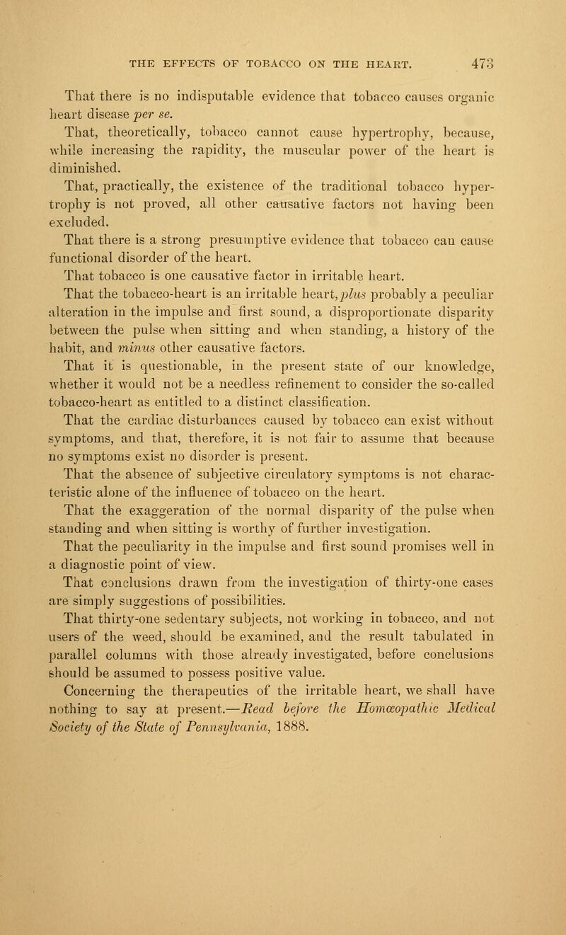 That there is no indisputable evidence that tobacco causes organic heart disease per se. That, theoretically, tobacco cannot cause hypertrophy, because, while increasing the rapidity, the muscular power of the heart is diminished. That, practically, the existence of the traditional tobacco hyper- trophy is not proved, all other causative factors not having been excluded. That there is a strong presumptive evidence that tobacco can cause functional disorder of the heart. That tobacco is one causative factor in irritable heart. That the tobacco-heart is an irritable heart,plus probably a peculiar alteration in the impulse and first sound, a disproportionate disparity between the pulse when sitting and when standing, a history of the habit, and minus other causative factors. That it is questionable, in the present state of our knowledge, whether it would not be a needless refinement to consider the so-called tobacco-heart as entitled to a distinct classification. That the cardiac disturbances caused by tobacco can exist without symptoms, and that, therefore, it is not fair to assume that because no symptoms exist no disorder is present. That the absence of subjective circulatory symptoms is not charac- teristic alone of the influence of tobacco on the heart. That the exaggeration of the normal disparity of the pulse when standing and when sitting is worthy of further investigation. That the peculiarity in the impulse and first sound promises well in a diagnostic point of view. That conclusions drawn from the investigation of thirty-one cases are simply suggestions of possibilities. That thirty-one sedentary subjects, not working in tobacco, and not users of the weed, should be examined, and the result tabulated in parallel columns with those already investigated, before conclusions should be assumed to possess positive value. Concerning the therapeutics of the irritable heart, we shall have nothing to say at present.—Bead before the Homozopatluc Medical Society of the State of Pennsylvania, 1888.