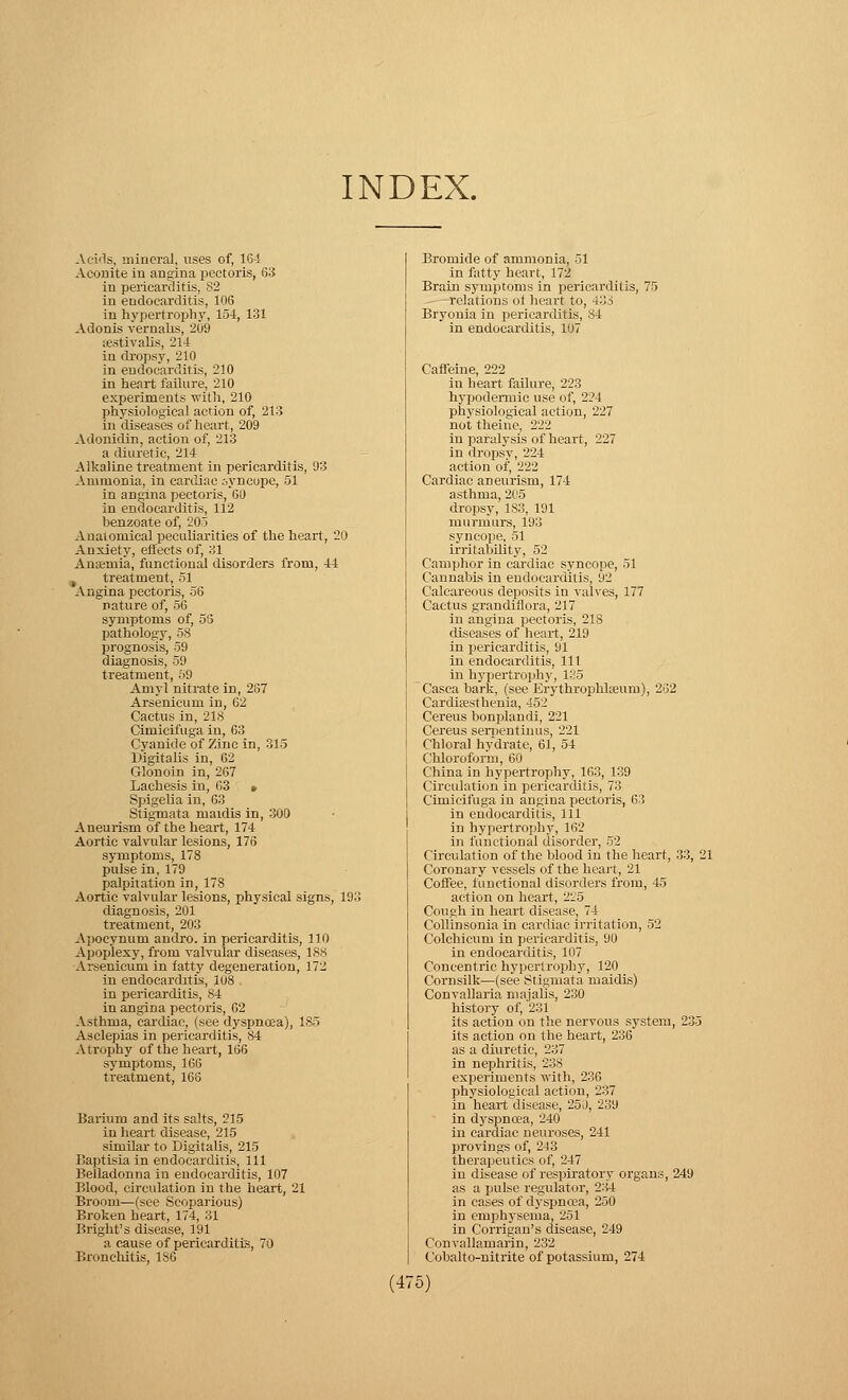 INDEX. Acids, mineral, uses of, 16-1 Aconite in angina pectoris, 63 in pericarditis, 82 in endocarditis, 106 in hypertrophy, 154, 131 Adonis vernalis, 209 ;£Stivalis, 214 in dropsy, 210 in endocarditis, 210 in heart failure, 210 experiments with, 210 physiological action of, 213 in diseases of heart, 209 Adonidin, action of, 213 a diuretic, 214 Alkaline treatment in pericarditis, 93 Ammonia, in cardiac syncope, 51 in angina pectoris, 60 in endocarditis, 112 henzoate of, 205 Anatomical peculiarities of the heart, 20 Anxiety, effects of, 31 Aneeinia, functional disorders from, 44 , treatment, 51 Angina pectoris, 56 nature of, 56 symptoms of, 55 pathology, 58 prognosis, 59 diagnosis, 59 treatment, 59 Amyl nitrate in, 267 Arsenicum in, 62 Cactus in, 218 Cimicifuga in, 63 Cyanide of Zinc in, 315 Digitalis in, 62 Glonoin in, 267 Laehesis in, 63 » Spigelia in, 63 Stigmata ruaidis in, 300 Aneurism of the heart, 174 Aortic valvular lesions, 176 symptoms, 178 pulse in, 179 palpitation in, 178 Aortic valvular lesions, physical signs, 193 diagnosis, 201 treatment, 203 Apocynum andro. in pericarditis, 110 Apoplexy, from valvular diseases, 188 Arsenicum in fatty degeneration, 172 in endocarditis, 108 in pericarditis, 84 in angina pectoris, 02 Asthma, cardiac, (see dyspnoea), 185 Asclepias in pericarditis, 84 Atrophy of the heart, 166 symptoms, 166 treatment, 168 Barium and its salts, 215 in heart disease, 215 similar to Digitalis, 215 Baptisia in endocarditis, 111 Belladonna in endocarditis, 107 Blood, circulation in the heart, 21 Broom—(see Scoparious) Broken heart, 174, 31 Bright's disease, 191 a cause of pericarditis, 70 Bronchitis, 186 Bromide of ammonia, 51 in fatty heart, 172 Brain symptoms in pericarditis, 75 relations ot heart to, 43 > Bryonia in pericarditis, :>4 in endocarditis, 107 Caffeine, 222 in heart failure, 223 hypodermic use of, 224 physiological action, 227 not theine, 222 in paralysis of heart, 227 in dropsy, 224 action of, 222 Cardiac aneurism, 174 asthma, 205 dropsy, 1S3, 191 murmurs, 193 syncope, 51 irritability, 52 Camphor in cardiac syncope, 51 Cannabis in endocarditis, 92 Calcareous deposits in valves, 177 Cactus grandiflora, 217 in angina pectoris, 21S diseases of heart, 219 in pericarditis, 91 in endocarditis, 111 in hypertrophy, 135 Casea bark, (see Erythrophlseum), 262 Cardifesthenia, 452 Cereus bonplandi, 221 Cereus sementiuus, 221 Chloral hydrate, 61, 54 Chloroform, 60 China in hypertrophy, 163, 139 Circulation in pericarditis, 73 Cimicifuga in angina pectoris, 63 in endocarditis, 111 in hypertrophy, 162 in functional disorder, 52 Circulation of the blood in the heart, 33, 21 Coronary vessels of the heart, 21 Coffee, functional disorders from, 45 action on heart, 225 Cough in heart disease, 74 Collinsonia in cardiac irritation, 52 Colchicum in pericarditis, 90 in endocarditis, 107 Concentric hypertrophy, 120 Cornsilk—(see Stigmata maidis) Convallaria majalis, 230 history of, 231 its action on the nervous system, 235 its action on the heart, 236 as a diuretic, 237 in nephritis, 238 experiments with, 236 physiological action, 237 in heart disease, 250, 239 in dyspnoea, 240 in cardiac neuroses, 241 provings of, 243 therapeutics of, 247 in disease of respiratory organs, 249 as a pulse regulator, 234 in cases of dyspnoea, 250 in emphysema, 251 in Corrigan's disease, 249 Convallamarin, 232 Cobalto-nitrite of potassium, 274